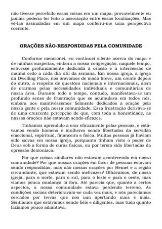 não tivesse percebido essas coisas em um mapa, provavelmente eu
jamais poderia ter feito a associação entre essas localizações. Mas
vê-las assinaladas em um mapa conferiu-me uma perspectiva
coerente.

ORAÇÕES NÃO-RESPONDIDAS PELA COMUNIDADE
Conforme mencionei, eu continuei silente acerca do mapa e
de minhas suspeitas, embora a nossa congregação, naquele tempo,
estivesse profundamente dedicada à oração e à intercessão de
manhã cedo a cada dia útil da semana. Em nossa igreja, a Igreja
da Dwelling Place, nós orávamos de modo breve, um crente depois
do outro, a respeito de questões nacionais e internacionais, além
de orarmos pelas necessidades individuais e comunitárias de
nossa área. Durante todo o tempo, contudo, manifestava-se um
profundo senso de frustração que se acumulava em todos nós,
embora nos mantivéssemos fielmente dedicados à oração pela
nossa gente e pela nossa comunidade. Essa frustração derivava-se
de uma crescente percepção de que, com toda a honestidade, as
nossas orações não estavam sendo eficazes.
Tínhamos aprendido a orar eficazmente pelas pessoas, e estávamos vendo homens e mulheres sendo libertados da servidão
emocional, espiritual, financeira e física. Muitas pessoas já haviam
sido salvas em nossa igreja, porquanto tinham visto o poder de
Deus sob a forma de curas físicas, ou por terem sido libertadas da
opressão demoníaca.
Por que coisas similares não estavam acontecendo em nossa
comunidade? Por que nossas orações em favor de pessoas estavam
sendo respondidas, mas não nossas orações por Hemet e a região
circundante, que estavam sendo ineficazes? Olhávamos, de nossa
igreja, para o norte, para o sul, para o leste e para o oeste, mas
víamos pouca mudança lá fora. Até parecia que, quanto a certos
aspectos, a nossa comunidade estava perdendo terreno. As
condições sociais deterioravam-se cada vez mais, e nós parecíamos
cercados por trevas que nos iam apertando mais e mais.
Sentíamos que estávamos sendo fiéis e diligentes, mas tudo quanto
fazíamos pouco adiantava.

 
