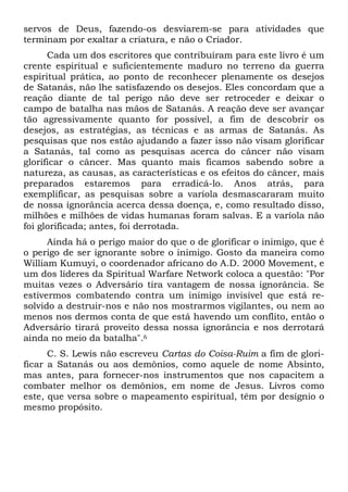 servos de Deus, fazendo-os desviarem-se para atividades que
terminam por exaltar a criatura, e não o Criador.
Cada um dos escritores que contribuíram para este livro é um
crente espiritual e suficientemente maduro no terreno da guerra
espiritual prática, ao ponto de reconhecer plenamente os desejos
de Satanás, não lhe satisfazendo os desejos. Eles concordam que a
reação diante de tal perigo não deve ser retroceder e deixar o
campo de batalha nas mãos de Satanás. A reação deve ser avançar
tão agressivamente quanto for possível, a fim de descobrir os
desejos, as estratégias, as técnicas e as armas de Satanás. As
pesquisas que nos estão ajudando a fazer isso não visam glorificar
a Satanás, tal como as pesquisas acerca do câncer não visam
glorificar o câncer. Mas quanto mais ficamos sabendo sobre a
natureza, as causas, as características e os efeitos do câncer, mais
preparados estaremos para erradicá-lo. Anos atrás, para
exemplificar, as pesquisas sobre a varíola desmascararam muito
de nossa ignorância acerca dessa doença, e, como resultado disso,
milhões e milhões de vidas humanas foram salvas. E a varíola não
foi glorificada; antes, foi derrotada.
Ainda há o perigo maior do que o de glorificar o inimigo, que é
o perigo de ser ignorante sobre o inimigo. Gosto da maneira como
William Kumuyi, o coordenador africano do A.D. 2000 Movement, e
um dos líderes da Spiritual Warfare Network coloca a questão: "Por
muitas vezes o Adversário tira vantagem de nossa ignorância. Se
estivermos combatendo contra um inimigo invisível que está resolvido a destruir-nos e não nos mostrarmos vigilantes, ou nem ao
menos nos dermos conta de que está havendo um conflito, então o
Adversário tirará proveito dessa nossa ignorância e nos derrotará
ainda no meio da batalha".6
C. S. Lewis não escreveu Cartas do Coisa-Ruim a fim de glorificar a Satanás ou aos demônios, como aquele de nome Absinto,
mas antes, para fornecer-nos instrumentos que nos capacitem a
combater melhor os demônios, em nome de Jesus. Livros como
este, que versa sobre o mapeamento espiritual, têm por desígnio o
mesmo propósito.

 