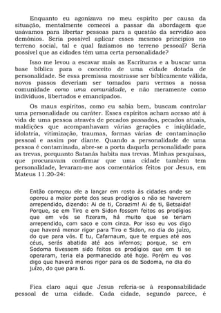 Enquanto eu agonizava no meu espírito por causa da
situação, mentalmente comecei a passar da abordagem que
usávamos para libertar pessoas para a questão da servidão aos
demônios. Seria possível aplicar esses mesmos princípios no
terreno social, tal e qual fazíamos no terreno pessoal? Seria
possível que as cidades têm uma certa personalidade?
Isso me levou a escavar mais as Escrituras e a buscar uma
base bíblica para o conceito de uma cidade dotada de
personalidade. Se essa premissa mostrasse ser biblicamente válida,
novos passos deveriam ser tomados para vermos a nossa
comunidade como uma comunidade, e não meramente como
indivíduos, libertados e emancipados.
Os maus espíritos, como eu sabia bem, buscam controlar
uma personalidade ou caráter. Esses espíritos acham acesso até à
vida de uma pessoa através de pecados passados, pecados atuais,
maldições que acompanhavam várias gerações e iniqüidade,
idolatria, vitimização, traumas, formas várias de contaminação
pessoal e assim por diante. Quando a personalidade de uma
pessoa é contaminada, abre-se a porta daquela personalidade para
as trevas, porquanto Satanás habita nas trevas. Minhas pesquisas,
que procuravam confirmar que uma cidade também tem
personalidade, levaram-me aos comentários feitos por Jesus, em
Mateus 11.20-24:
Então começou ele a lançar em rosto às cidades onde se
operou a maior parte dos seus prodígios o não se haverem
arrependido, dizendo: Ai de ti, Corazim! Ai de ti, Betsaida!
Porque, se em Tiro e em Sidon fossem feitos os prodígios
que em vós se fizeram, há muito que se teriam
arrependido, com saco e com cinza. Por isso eu vos digo
que haverá menor rigor para Tiro e Sidon, no dia do juízo,
do que para vós. E tu, Cafarnaum, que te ergues até aos
céus, serás abatida até aos infernos; porque, se em
Sodoma tivessem sido feitos os prodígios que em ti se
operaram, teria ela permanecido até hoje. Porém eu vos
digo que haverá menos rigor para os de Sodoma, no dia do
juízo, do que para ti.

Fica claro aqui que Jesus referia-se à responsabilidade
pessoal de uma cidade. Cada cidade, segundo parece, é

 