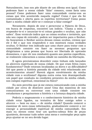 Naturalmente, isso nos põe diante de um dilema sem igual. Como
podemos fazer a nossa cidade "falar" conosco, como faria uma
pessoa? Como podemos fazer uma comunidade contar-nos as
coisas que têm acontecido naquela região? Como é que ela foi
contaminada e aberta para os espíritos territoriais? Como posso
fazer a minha cidade abrir-se e começar a falar comigo?
Novamente, depois de orar e perscrutar a Palavra de Deus,
em busca de respostas, encontrei um indício. "Clama a mim, e
responder-te-ei e anunciar-te-ei coisas grandes e ocultas, que não
sabes". Esse versículo indica que as coisas ocultas e invisíveis, que
não sou capaz de entender, podem ser importantes para o Senhor.
Ao buscarmos o Senhor acerca dessas coisas ocultas, cremos que
ele é fiel e que nos responderá e nos mostrará essas verdades
ocultas. O Senhor tem indicado que uma chave para tratar com a
comunidade consiste em fazer as mesmas perguntas que
dirigiríamos a uma pessoa que busca ser libertada de opressão
demoníaca, e que ele nos conduzirá quanto aos pontos específicos,
se realmente colocarmos a nossa cidade no caminho da libertação.
E agora precisávamos descobrir como tinham sido lançados
os alicerces espirituais de nossa cidade. De que eram feitos esses
fundamentos? Onde estavam localizadas as dores e as dificuldades?
Até que ponto a história passada da cidade está relacionada aos
acontecimentos atuais? Haverá algum envolvimento da minha
cidade com o ocultismo? Alguma outra coisa tem desempenhado
um papel que conduziu às condições presentes da minha cidade,
nos campos espiritual, emocional ou físico?
Eu nem percebia que já me estava comunicando com a minha
cidade por cerca de dezenove anos! Uma das maneiras de nos
comunicarmos ou conversar com uma cidade consiste em
estudarmos e pesquisarmos a história e a herança daquela cidade.
Poderia o mapeamento e o conhecimento histórico de minha
cidade estar ligados, na tentativa de falar comigo sobre o
alicerce — bom ou mau — de minha cidade? Quando comecei a
examinar de novo essas informações, gradualmente comecei a ver
emergir a personalidade espiritual de minha comunidade. Era
mais ou menos como tirar um quebra-cabeça feito de peças
ajustáveis, derramar tudo sobre uma mesa e contemplar peça após
peça ajustar-se no seu devido lugar.

 