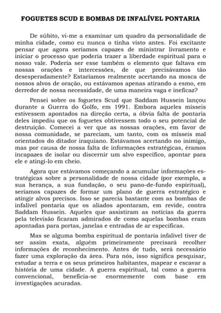 FOGUETES SCUD E BOMBAS DE INFALÍVEL PONTARIA
De súbito, vi-me a examinar um quadro da personalidade de
minha cidade, como eu nunca o tinha visto antes. Foi excitante
pensar que agora seríamos capazes de ministrar livramento e
iniciar o processo que poderia trazer a liberdade espiritual para o
nosso vale. Poderia ser esse também o elemento que faltava em
nossas orações e intercessões, de que precisávamos tão
desesperadamente? Estaríamos realmente acertando na mosca de
nossos alvos de oração, ou estávamos apenas atirando a esmo, em
derredor de nossa necessidade, de uma maneira vaga e ineficaz?
Pensei sobre os foguetes Scud que Saddam Hussein lançou
durante a Guerra do Golfo, em 1991. Embora aqueles mísseis
estivessem apontados na direção certa, a óbvia falta de pontaria
deles impediu que os foguetes obtivessem todo o seu potencial de
destruição. Comecei a ver que as nossas orações, em favor de
nossa comunidade, se pareciam, um tanto, com os mísseis mal
orientados do ditador iraquiano. Estávamos acertando no inimigo,
mas por causa de nossa falta de informações estratégicas, éramos
incapazes de isolar ou discernir um alvo específico, apontar para
ele e atingi-lo em cheio.
Agora que estávamos começando a acumular informações estratégicas sobre a personalidade de nossa cidade (por exemplo, a
sua herança, a sua fundação, o seu pano-de-fundo espiritual),
seríamos capazes de formar um plano de guerra estratégico e
atingir alvos precisos. Isso se parecia bastante com as bombas de
infalível pontaria que os aliados apontaram, em revide, contra
Saddam Hussein. Aqueles que assistiram as notícias da guerra
pela televisão ficaram admirados de como aquelas bombas eram
apontadas para portas, janelas e entradas de ar específicas.
Mas se alguma bomba espiritual de pontaria infalível tiver de
ser assim exata, alguém primeiramente precisará recolher
informações de reconhecimento. Antes de tudo, será necessário
fazer uma exploração da área. Para nós, isso significa pesquisar,
estudar a terra e os seus primeiros habitantes, mapear e escavar a
história de uma cidade. A guerra espiritual, tal como a guerra
convencional,
beneficia-se
enormemente
com
base
em
investigações acuradas.

 