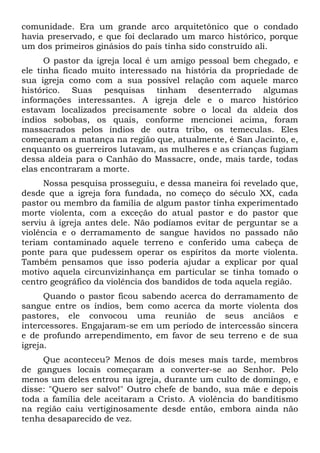 comunidade. Era um grande arco arquitetônico que o condado
havia preservado, e que foi declarado um marco histórico, porque
um dos primeiros ginásios do país tinha sido construído ali.
O pastor da igreja local é um amigo pessoal bem chegado, e
ele tinha ficado muito interessado na história da propriedade de
sua igreja como com a sua possível relação com aquele marco
histórico. Suas pesquisas tinham desenterrado algumas
informações interessantes. A igreja dele e o marco histórico
estavam localizados precisamente sobre o local da aldeia dos
índios sobobas, os quais, conforme mencionei acima, foram
massacrados pelos índios de outra tribo, os temeculas. Eles
começaram a matança na região que, atualmente, é San Jacinto, e,
enquanto os guerreiros lutavam, as mulheres e as crianças fugiam
dessa aldeia para o Canhão do Massacre, onde, mais tarde, todas
elas encontraram a morte.
Nossa pesquisa prosseguiu, e dessa maneira foi revelado que,
desde que a igreja fora fundada, no começo do século XX, cada
pastor ou membro da família de algum pastor tinha experimentado
morte violenta, com a exceção do atual pastor e do pastor que
serviu à igreja antes dele. Não podíamos evitar de perguntar se a
violência e o derramamento de sangue havidos no passado não
teriam contaminado aquele terreno e conferido uma cabeça de
ponte para que pudessem operar os espíritos da morte violenta.
Também pensamos que isso poderia ajudar a explicar por qual
motivo aquela circunvizinhança em particular se tinha tomado o
centro geográfico da violência dos bandidos de toda aquela região.
Quando o pastor ficou sabendo acerca do derramamento de
sangue entre os índios, bem como acerca da morte violenta dos
pastores, ele convocou uma reunião de seus anciãos e
intercessores. Engajaram-se em um período de intercessão sincera
e de profundo arrependimento, em favor de seu terreno e de sua
igreja.
Que aconteceu? Menos de dois meses mais tarde, membros
de gangues locais começaram a converter-se ao Senhor. Pelo
menos um deles entrou na igreja, durante um culto de domingo, e
disse: "Quero ser salvo!" Outro chefe de bando, sua mãe e depois
toda a família dele aceitaram a Cristo. A violência do banditismo
na região caiu vertiginosamente desde então, embora ainda não
tenha desaparecido de vez.

 