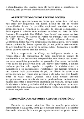 e abandonadas são usadas para ali haver ritos e sacrifícios de
animais, pelo que essas também foram examinadas.

ARREPENDENDO-NOS DOS PECADOS SOCIAIS
Também aprenderíamos em breve que outra área vital que
não pode ser esquecida, em nosso desejo de ver as nossas
comunidades livres da servidão espiritual, consiste em nos
arrependermos e remirmos os pecados de nossas comunidades.
Esse tópico é coberto com maiores detalhes no livro de John
Dawson, Reconquiste Sua Cidade Para Deus,1 bem como no livro
de Cindy Jacobs, Possuindo as Portas do Inimigo.2 Em setembro
de 1991, Peter Wagner e Cindy Jacobs falaram durante a
Conferência Sobre Guerra Estratégica em nossa igreja. Por ocasião
dessa conferência, fomos capazes de pôr em prática esse conceito
do arrependimento em favor de nossa cidade, buscando o perdão
divino para os nossos pecados sociais.
Sob a supervisão de Cindy, os indígenas locais e um
representante da companhia de água reuniram-se diante da
conferência e se declararam arrependidos um diante dos outros,
por seus malefícios praticados no passado. Um pastor metodista
local subiu na plataforma com um pastor pentecostal, e ambos
pediram perdão pelo orgulho e espírito de divisão entre os
evangélicos e os carismáticos. Finalmente, um homem branco e
um homem índio puseram-se de pé, um diante do outro, e se
arrependeram por causa dos pecados e do ódio que tem havido
entre as duas raças. Quando cada uma dessas pessoas
arrependeu-se, um depois do outro, perdoando-se mutuamente,
muitos presentes à conferência choraram em voz alta, porque anos
de divisões e ódios guardados tinham sido quebrados no terreno
espiritual. Os principados e as potestades receberam golpes rígidos
e sérios naquela noite.

DEDICAÇÃO DOS PASTORES A ALGUM TERRITÓRIO
Durante os meus primeiros dias de oração pela minha
comunidade e sua gente, senti que o Senhor começava a despertar
dentro de mim um forte amor por aquela terra e sua gente. Antes,

 