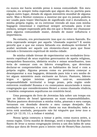 eu nunca me havia sentido preso à nossa comunidade. Em meu
coração, eu sempre tinha esperado que algum dia eu partiria para
algum outro lugar, dotado de algum ministério mundial de alguma
sorte. Mas o Senhor começou a mostrar-me que eu jamais poderia
ser usado para trazer libertação de significado real e duradouro, à
minha própria região, se eu estivesse vivendo ali mas com minha
bagagem emocional e espiritual sempre arrumada para ir-me
embora, sempre esperando pelo dia em que o Senhor me chamasse
para alguma comunidade maior, dotado de maior influência e
importância.
No entanto, era precisamente isso que eu estava fazendo. Eu
vivia esperando sempre por aquela "chamada superior"! E assim
percebi que o que me estava faltando era dedicação territorial. E
acabei sentindo ser aquele um elemento-chave para que fosse
iniciado o livramento espiritual de minha cidade.
Se minha cidade tivesse de experimentar um verdadeiro livramento espiritual de seus espíritos governantes de apatia religiosa,
mesquinhez financeira, idolatria oculta e coisas semelhantes, isso
teria de começar com os líderes evangélicos, que deveriam
declarar-se comprometidos com os habitantes do local e com a
própria região. Alguma pessoa como eu precisava começar a
desempacotar a sua bagagem, deixando para trás o seu sonho de
ter algum ministério mais excitante no futuro. Pastores, líderes
leigos
e
igrejas
inteiras
precisam
unir-se,
assumindo
responsabilidade territorial a longo prazo, pela região onde
estiverem residindo! Susana e eu começamos anunciando à nossa
congregação que considerávamos Hemet a nossa chamada vitalícia,
e também compramos sepulturas no cemitério local.
Uma passagem do livro de Jeremias fala sobre um tempo em
que os líderes de Israel ignoraram as suas responsabilidades.
"Muitos pastores destruíram a minha vinha, pisaram o meu campo,
tornaram em desolado deserto o meu campo desejado. Em
assolação o tornaram, e a mim clama na sua desolação; toda a
terra está assolada, porquanto não há ninguém que tome isso a
peito" (Jr 12.10, 11; a ênfase é minha).
Nossa igreja começou a tomar a peito, como nunca antes, a
nossa região. Certa manhã de domingo, senti o impulso do Espírito
Santo de levar a nossa congregação inteira a um dos lados de uma
colina que dava de frente para o inteiro vale de Hemet/San Jacinto.

 