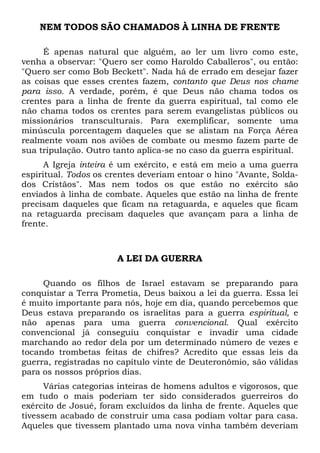 NEM TODOS SÃO CHAMADOS À LINHA DE FRENTE
É apenas natural que alguém, ao ler um livro como este,
venha a observar: "Quero ser como Haroldo Caballeros", ou então:
"Quero ser como Bob Beckett". Nada há de errado em desejar fazer
as coisas que esses crentes fazem, contanto que Deus nos chame
para isso. A verdade, porém, é que Deus não chama todos os
crentes para a linha de frente da guerra espiritual, tal como ele
não chama todos os crentes para serem evangelistas públicos ou
missionários transculturais. Para exemplificar, somente uma
minúscula porcentagem daqueles que se alistam na Força Aérea
realmente voam nos aviões de combate ou mesmo fazem parte de
sua tripulação. Outro tanto aplica-se no caso da guerra espiritual.
A Igreja inteira é um exército, e está em meio a uma guerra
espiritual. Todos os crentes deveriam entoar o hino "Avante, Soldados Cristãos". Mas nem todos os que estão no exército são
enviados à linha de combate. Aqueles que estão na linha de frente
precisam daqueles que ficam na retaguarda, e aqueles que ficam
na retaguarda precisam daqueles que avançam para a linha de
frente.

A LEI DA GUERRA
Quando os filhos de Israel estavam se preparando para
conquistar a Terra Prometia, Deus baixou a lei da guerra. Essa lei
é muito importante para nós, hoje em dia, quando percebemos que
Deus estava preparando os israelitas para a guerra espiritual, e
não apenas para uma guerra convencional. Qual exército
convencional já conseguiu conquistar e invadir uma cidade
marchando ao redor dela por um determinado número de vezes e
tocando trombetas feitas de chifres? Acredito que essas leis da
guerra, registradas no capítulo vinte de Deuteronômio, são válidas
para os nossos próprios dias.
Várias categorias inteiras de homens adultos e vigorosos, que
em tudo o mais poderiam ter sido considerados guerreiros do
exército de Josué, foram excluídos da linha de frente. Aqueles que
tivessem acabado de construir uma casa podiam voltar para casa.
Aqueles que tivessem plantado uma nova vinha também deveriam

 