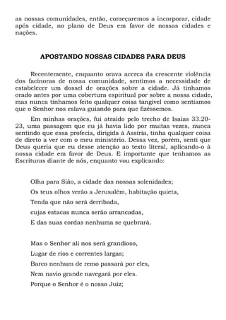 as nossas comunidades, então, começaremos a incorporar, cidade
após cidade, no plano de Deus em favor de nossas cidades e
nações.

APOSTANDO NOSSAS CIDADES PARA DEUS
Recentemente, enquanto orava acerca da crescente violência
dos facínoras de nossa comunidade, sentimos a necessidade de
estabelecer um dossel de orações sobre a cidade. Já tínhamos
orado antes por uma cobertura espiritual por sobre a nossa cidade,
mas nunca tínhamos feito qualquer coisa tangível como sentíamos
que o Senhor nos eslava guiando para que fizéssemos.
Em minhas orações, fui atraído pelo trecho de Isaías 33.2023, uma passagem que eu já havia lido por muitas vezes, nunca
sentindo que essa profecia, dirigida à Assíria, tinha qualquer coisa
de direto a ver com o meu ministério. Dessa vez, porém, senti que
Deus queria que eu desse atenção ao texto literal, aplicando-o à
nossa cidade em favor de Deus. E importante que tenhamos as
Escrituras diante de nós, enquanto vou explicando:

Olha para Sião, a cidade das nossas solenidades;
Os teus olhos verão a Jerusalém, habitação quieta,
Tenda que não será derribada,
cujas estacas nunca serão arrancadas,
E das suas cordas nenhuma se quebrará.

Mas o Senhor ali nos será grandioso,
Lugar de rios e correntes largas;
Barco nenhum de remo passará por eles,
Nem navio grande navegará por eles.
Porque o Senhor é o nosso Juiz;

 