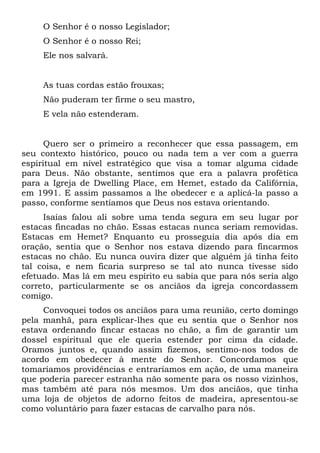 O Senhor é o nosso Legislador;
O Senhor é o nosso Rei;
Ele nos salvará.

As tuas cordas estão frouxas;
Não puderam ter firme o seu mastro,
E vela não estenderam.

Quero ser o primeiro a reconhecer que essa passagem, em
seu contexto histórico, pouco ou nada tem a ver com a guerra
espiritual em nível estratégico que visa a tomar alguma cidade
para Deus. Não obstante, sentimos que era a palavra profética
para a Igreja de Dwelling Place, em Hemet, estado da Califórnia,
em 1991. E assim passamos a lhe obedecer e a aplicá-la passo a
passo, conforme sentíamos que Deus nos estava orientando.
Isaías falou ali sobre uma tenda segura em seu lugar por
estacas fincadas no chão. Essas estacas nunca seriam removidas.
Estacas em Hemet? Enquanto eu prosseguia dia após dia em
oração, sentia que o Senhor nos estava dizendo para fincarmos
estacas no chão. Eu nunca ouvira dizer que alguém já tinha feito
tal coisa, e nem ficaria surpreso se tal ato nunca tivesse sido
efetuado. Mas lá em meu espírito eu sabia que para nós seria algo
correto, particularmente se os anciãos da igreja concordassem
comigo.
Convoquei todos os anciãos para uma reunião, certo domingo
pela manhã, para explicar-lhes que eu sentia que o Senhor nos
estava ordenando fincar estacas no chão, a fim de garantir um
dossel espiritual que ele queria estender por cima da cidade.
Oramos juntos e, quando assim fizemos, sentimo-nos todos de
acordo em obedecer à mente do Senhor. Concordamos que
tomaríamos providências e entraríamos em ação, de uma maneira
que poderia parecer estranha não somente para os nosso vizinhos,
mas também até para nós mesmos. Um dos anciãos, que tinha
uma loja de objetos de adorno feitos de madeira, apresentou-se
como voluntário para fazer estacas de carvalho para nós.

 