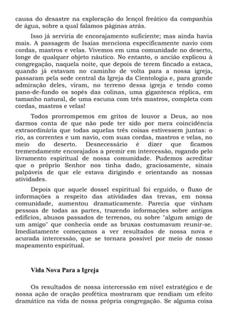 causa do desastre na exploração do lençol freático da companhia
de água, sobre a qual falamos páginas atrás.
Isso já serviria de encorajamento suficiente; mas ainda havia
mais. A passagem de Isaías menciona especificamente navio com
cordas, mastros e velas. Vivemos em uma comunidade no deserto,
longe de qualquer objeto náutico. No entanto, o ancião explicou à
congregação, naquela noite, que depois de terem fincado a estaca,
quando já estavam no caminho de volta para a nossa igreja,
passaram pela sede central da Igreja da Cientologia e, para grande
admiração deles, viram, no terreno dessa igreja e tendo como
pano-de-fundo os sopés das colinas, uma gigantesca réplica, em
tamanho natural, de uma escuna com três mastros, completa com
cordas, mastros e velas!
Todos prorrompemos em gritos de louvor a Deus, ao nos
darmos conta de que não pode ter sido por mera coincidência
extraordinária que todas aquelas três coisas estivessem juntas: o
rio, as correntes e um navio, com suas cordas, mastros e velas, no
meio do deserto. Desnecessário é dizer que ficamos
tremendamente encorajados a premir em intercessão, rogando pelo
livramento espiritual de nossa comunidade. Pudemos acreditar
que o próprio Senhor nos tinha dado, graciosamente, sinais
palpáveis de que ele estava dirigindo e orientando as nossas
atividades.
Depois que aquele dossel espiritual foi erguido, o fluxo de
informações a respeito das atividades das trevas, em nossa
comunidade, aumentou dramaticamente. Parecia que vinham
pessoas de todas as partes, trazendo informações sobre antigos
edifícios, abusos passados de terrenos, ou sobre "algum amigo de
um amigo" que conhecia onde as bruxas costumavam reunir-se.
Imediatamente começamos a ver resultados de nossa nova e
acurada intercessão, que se tornara possível por meio de nosso
mapeamento espiritual.

Vida Nova Para a Igreja
Os resultados de nossa intercessão em nível estratégico e de
nossa ação de oração profética mostraram que rendiam um efeito
dramático na vida de nossa própria congregação. Se alguma coisa

 