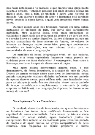 nos havia notabilizado no passado, é que éramos uma igreja muito
sujeita a divisões. Tínhamos passado por cinco divisões dessas em
dezoito anos. Mas a falta de unidade é agora uma história do
passado. Um caloroso espírito de amor e harmonia está atraindo
novas pessoas à nossa igreja, a qual vem crescendo como nunca
antes.
Durante quinze anos nos tínhamos reunido em uma antiga
instalação de produtos de leite, que havia sido parcialmente
mobiliada. Meu gabinete ficava onde eram preparadas as
coalhadas e onde havia um separador do coalho e do soro do leite,
e a creche ficava no antigo frigorífico. Já nos tínhamos atirado em
muitas campanhas de levantamento de fundos, no esforço de
levantar as finanças muito necessárias, para que pudéssemos
remodelar as instalações, em um mínimo básico para as
necessidades da nossa congregação.
Os membros de nossa congregação eram, em sua maioria,
operários, e a nossa capacidade financeira nunca parecia ser
suficiente para nos fazer deslanchar. A congregação, bem como a
liderança, sentia-se incapaz de alterar essa situação.
Mas agora estava acontecendo alguma coisa, o que
demonstrava, de forma inequívoca, a atuação da mão de Deus.
Depois de termos entrado nesse novo nível de intercessão, nossa
própria congregação levantou dinheiro suficiente, em um período
de apenas dezoito meses, para edificar toda uma instalação nova
para as crianças (e nada ficamos devendo). Nesse mesmo período
de tempo, remodelamos completamente o santuário (a antiga
empresa de laticínios), e a congregação duplicou de tamanho em
menos de um ano!

Nova Esperança Para a Comunidade
O resultado desse tipo de intercessão, em que enfrentávamos
as fortalezas das trevas, tem modificado francamente a face
espiritual da nossa comunidade. Nada menos de trinta e cinco
ministros, em nossa cidade, agora trabalham juntos no
evangelismo. Eles reúnem-se mensalmente para terem um período
de oração e de apoio mútuo. As igrejas compartilham de seus
recursos, com máquinas de copiar, projetores e outros

 