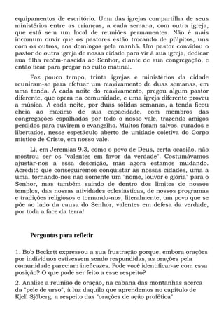 equipamentos de escritório. Uma das igrejas compartilha de seus
ministérios entre as crianças, a cada semana, com outra igreja,
que está sem um local de reuniões permanentes. Não é mais
incomum ouvir que os pastores estão trocando de púlpitos, uns
com os outros, aos domingos pela manhã. Um pastor convidou o
pastor de outra igreja de nossa cidade para vir à sua igreja, dedicar
sua filha recém-nascida ao Senhor, diante de sua congregação, e
então ficar para pregar no culto matinal.
Faz pouco tempo, trinta igrejas e ministérios da cidade
reuniram-se para efetuar um reavivamento de duas semanas, em
uma tenda. A cada noite do reavivamento, pregou algum pastor
diferente, que opera na comunidade, e uma igreja diferente proveu
a música. A cada noite, por duas sólidas semanas, a tenda ficou
cheia ao máximo de sua capacidade, com membros das
congregações espalhadas por todo o nosso vale, trazendo amigos
perdidos para ouvirem o evangelho. Muitos foram salvos, curados e
libertados, nesse espetáculo aberto de unidade coletiva do Corpo
místico de Cristo, em nosso vale.
Li, em Jeremias 9.3, como o povo de Deus, certa ocasião, não
mostrou ser os "valentes em favor da verdade". Costumávamos
ajustar-nos a essa descrição, mas agora estamos mudando.
Acredito que conseguiremos conquistar as nossas cidades, uma a
uma, tornando-nos não somente um "nome, louvor e glória" para o
Senhor, mas também saindo de dentro dos limites de nossos
templos, das nossas atividades eclesiásticas, de nossos programas
e tradições religiosos e tornando-nos, literalmente, um povo que se
põe ao lado da causa do Senhor, valentes em defesa da verdade,
por toda a face da terra!

Perguntas para refletir
1. Bob Beckett expressou a sua frustração porque, embora orações
por indivíduos estivessem sendo respondidas, as orações pela
comunidade pareciam ineficazes. Pode você identificar-se com essa
posição? O que pode ser feito a esse respeito?
2. Analise a reunião de oração, na cabana das montanhas acerca
da "pele de urso", à luz daquilo que aprendemos no capítulo de
Kjell Sjöberg, a respeito das "orações de ação profética".

 
