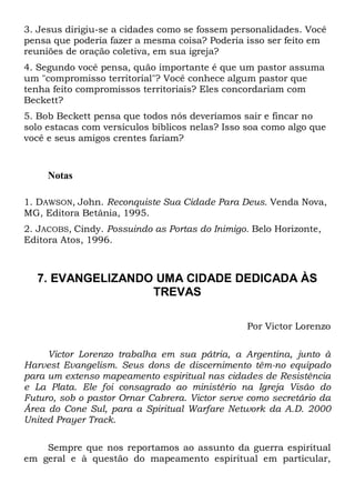 3. Jesus dirigiu-se a cidades como se fossem personalidades. Você
pensa que poderia fazer a mesma coisa? Poderia isso ser feito em
reuniões de oração coletiva, em sua igreja?
4. Segundo você pensa, quão importante é que um pastor assuma
um "compromisso territorial"? Você conhece algum pastor que
tenha feito compromissos territoriais? Eles concordariam com
Beckett?
5. Bob Beckett pensa que todos nós deveríamos sair e fincar no
solo estacas com versículos bíblicos nelas? Isso soa como algo que
você e seus amigos crentes fariam?

Notas
1. DAWSON, John. Reconquiste Sua Cidade Para Deus. Venda Nova,
MG, Editora Betânia, 1995.
2. JACOBS, Cindy. Possuindo as Portas do Inimigo. Belo Horizonte,
Editora Atos, 1996.

7. EVANGELIZANDO UMA CIDADE DEDICADA ÀS
TREVAS
Por Victor Lorenzo
Victor Lorenzo trabalha em sua pátria, a Argentina, junto à
Harvest Evangelism. Seus dons de discernimento têm-no equipado
para um extenso mapeamento espiritual nas cidades de Resistência
e La Plata. Ele foi consagrado ao ministério na Igreja Visão do
Futuro, sob o pastor Ornar Cabrera. Victor serve como secretário da
Área do Cone Sul, para a Spiritual Warfare Network da A.D. 2000
United Prayer Track.
Sempre que nos reportamos ao assunto da guerra espiritual
em geral e à questão do mapeamento espiritual em particular,

 
