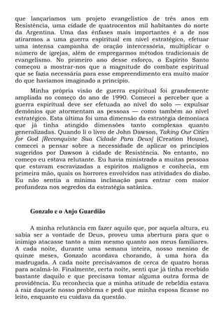 que lançaríamos um projeto evangelístico de três anos em
Resistência, uma cidade de quatrocentos mil habitantes do norte
da Argentina. Uma das ênfases mais importantes é a de nos
atirarmos a uma guerra espiritual em nível estratégico, efetuar
uma intensa campanha de oração intercessória, multiplicar o
número de igrejas, além de empregarmos métodos tradicionais de
evangelismo. No primeiro ano desse esforço, o Espírito Santo
começou a mostrar-nos que a magnitude do combate espiritual
que se fazia necessária para esse empreendimento era muito maior
do que havíamos imaginado a princípio.
Minha própria visão de guerra espiritual foi grandemente
ampliada no começo do ano de 1990. Comecei a perceber que a
guerra espiritual deve ser efetuada ao nível do solo — expulsar
demônios que atormentam as pessoas — como também ao nível
estratégico. Esta última foi uma dimensão da estratégia demoníaca
que já tinha atingido dimensões tanto complexas quanto
generalizadas. Quando li o livro de John Dawson, Taking Our Cities
for God [Reconquiste Sua Cidade Para Deus] (Creation House),
comecei a pensar sobre a necessidade de aplicar os princípios
sugeridos por Dawson à cidade de Resistência. No entanto, no
começo eu estava relutante. Eu havia ministrado a muitas pessoas
que estavam escravizadas a espíritos malignos e conhecia, em
primeira mão, quais os horrores envolvidos nas atividades do diabo.
Eu não sentia a mínima inclinação para entrar com maior
profundeza nos segredos da estratégia satânica.

Gonzalo e o Anjo Guardião
A minha relutância em fazer aquilo que, por aquela altura, eu
sabia ser a vontade de Deus, proveu uma abertura para que o
inimigo atacasse tanto a mim mesmo quanto aos meus familiares.
A cada noite, durante uma semana inteira, nosso menino de
quinze meses, Gonzalo acordava chorando, à uma hora da
madrugada. A cada noite precisávamos de cerca de quatro horas
para acalmá-lo. Finalmente, certa noite, senti que já tinha recebido
bastante daquilo e que precisava tomar alguma outra forma de
providência. Eu reconhecia que a minha atitude de rebeldia estava
à raiz daquele nosso problema e pedi que minha esposa ficasse no
leito, enquanto eu cuidava da questão.

 