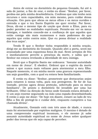 Antes de entrar no dormitório do pequeno Gonzalo, fui até à
sala de jantar, a fim de orar, e então eu disse: "Senhor, por favor,
perdoa-me pela minha desobediência. Confesso que não tenho nem
recursos e nem capacidades, em mim mesmo, para cuidar dessa
situação. Oro para que abras os meus olhos e os meus ouvidos e
entenda o que o teu Santo Espírito me quer revelar. Por favor,
Deus, dá-me o mesmo tipo de unção que deste a Elias, para eu
poder perceber as realidades espirituais. Permite-me ver os meus
inimigos, e também concede-me a confiança de que aqueles que
estão comigo são mais numerosos e mais poderosos do que
aqueles que estão contra mim. Que eu possa divisar a realidade
dos teus anjos".
Tendo fé que o Senhor tinha respondido à minha oração,
dirigi-me ao dormitório do Gonzalo. Quando abri a porta, senti-me
avassalado por uma espantosa força do mal. Senti arrepios de frio
e imediatamente percebi a presença da morte, e sabia que o
Senhor me estava revelando a identidade de meu inimigo.
Senti que o Espírito Santo me ordenava: "Assume autoridade
em nome de Jesus". E obedeci. Ordenei que o espírito da morte
saísse e que nunca mais voltasse para atormentar a meu filho.
Naquele momento, vi em minha mente uma gravura representando
um anjo guardião, com a qual eu estava bem familiarizado.
E então eu disse: "Senhor, prometeste que destacarias anjos
para estarem à nossa volta, para nos protegerem. Se for de tua
vontade, preciso agora dessa proteção, sobretudo para os meus
familiares". De pronto o dormitório foi invadido por uma luz
brilhante. Olhei na direção do berço onde Gonzalo estava deitado e
vi um anjo enorme segurando na mão uma espada desembainhada.
E então o anjo me disse: "De hoje em diante, estarei ao lado de teu
filho a fim de protegê-lo e cuidar dele, enquanto cumprires a tua
chamada divina".
Atualmente, Gonzalo está com três anos de idade, e nunca
mais foi atormentado por espíritos malignos. O menino é dotado de
uma compreensão espiritual incomum, e ele mesmo já sabe
assumir autoridade espiritual no nome de Jesus sobre qualquer
poder das trevas que ele seja capaz de perceber.

 