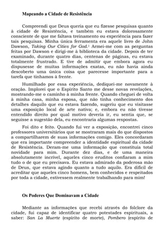 Mapeando a Cidade de Resistência
Compreendi que Deus queria que eu fizesse pesquisas quanto
à cidade de Resistência, e também eu estava dolorosamente
consciente de que me faltava treinamento ou experiência para fazer
tais pesquisas. Minha única ferramenta era aquele livro de John
Dawson, Taking Our Cities for God.1 Armei-me com as perguntas
feitas por Dawson e dirigi-me à biblioteca da cidade. Depois de ter
examinado, durante quatro dias, centenas de páginas, eu estava
totalmente frustrado. E tive de admitir que embora agora eu
dispusesse de muitas informações exatas, eu não havia ainda
descoberto uma única coisa que parecesse importante para a
tarefa que tínhamos à frente.
Humilhado por essa experiência, dediquei-me novamente à
oração. Implorei que o Espírito Santo me desse novas revelações,
mostrando-me o caminho à minha frente. Quando cheguei de volta
à minha casa, minha esposa, que não tinha conhecimento dos
detalhes daquilo que eu estava fazendo, sugeriu que eu visitasse
uma exposição local de arte nativa; e, embora eu não tivesse
entendido direito por qual motivo deveria ir, eu sentia que, se
seguisse a sugestão dela, eu encontraria algumas respostas.
Foi dito e feito. Quando fui ver a exposição, encontrei cinco
professores universitários que se mostraram mais do que dispostos
a compartilharem de suas informações comigo. Eles concordaram
que era importante compreender a identidade espiritual da cidade
de Resistência. Deram-me uma informação que constituía total
novidade para mim. Durante dez dias, e de uma maneira
absolutamente incrível, aqueles cinco eruditos confiaram a mim
tudo o de que eu precisava. Eu estava admirado da poderosa mão
de Deus, que estava agindo quanto a tudo aquilo. Era difícil de
acreditar que aqueles cinco homens, bem conhecidos e respeitados
por toda a cidade, estivessem realmente trabalhando para mim!

Os Poderes Que Dominavam a Cidade
Mediante as informações que recebi através do folclore da
cidade, fui capaz de identificar quatro potestades espirituais, a
saber: San La Muerte (espírito de morte), Pombero (espírito de

 