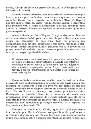 medo), Curupí (espírito de perversão sexual) e Pitón (espírito de
feitiçaria e bruxaria).
Munido desses informes, mas não sabendo exatamente o que
fazer com eles, pedi ao Senhor, uma vez mais, que me mostrasse o
caminho. Dessa vez, a resposta do Senhor foi: "Espera". Esperei
por um mês e meio. E, então, Cindy Jacobs visitou a Argentina
pela primeira vez. A Harvest Evangelism a estava enviando para
ajudar a instruir líderes evangélicos e intercessores quanto à
guerra espiritual.
Acompanhada por Dóris Wagner, Cindy ministrou em Buenos
Aires com extraordinário poder, e então chegou a Resistência para
dirigir um seminário de dois dias. Logo no primeiro dia
compartilhei com ela das informações que havia recolhido. Faleilhe sobre quatro grandes murais pintados em arte moderna na
praça central da cidade, que eu pensava poderia apresentar-nos
um tipo de mapa espiritual da cidade.
O mapeamento espiritual combina pesquisas, revelações
divinas e evidências confirmatórias, provendo-nos informes
completos e exatos acerca da identidade, das estratégias e
dos métodos empregados pelas forças espirituais das
trevas, a fim de influenciarem os habitantes e as igrejas de
uma dada região.

Quando Cindy examinou os painéis, naquela tarde, o Senhor,
através do dom de discernimento de espíritos que havia dado a ela,
mostrou-lhe claramente o que era invisível por detrás do que era
visível, conforme Peter Wagner discute no segundo capítulo deste
livro. Ela confirmou a presença dos quatro principados sobre
Resistência, e também discerniu a presença de mais dois
principados. Eram principados de elevada patente que ela havia
encontrado primeiramente em Buenos Aires, e acerca dos quais ela
suspeitava que exerceriam jurisdição nacional — o espírito da
Maçonaria e a Rainha do Céu.
Durante o seminário, Cindy, que foi habilidosamente
interpretada por Marfa Cabrera, compartilhou de profundos e
reveladores discernimentos. Ela conduziu-nos a uma compreensão
muito mais ampla sobre a guerra espiritual, ao mesmo tempo que

 