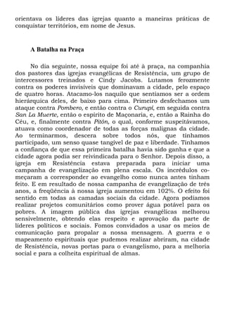 orientava os líderes das igrejas quanto a maneiras práticas de
conquistar territórios, em nome de Jesus.

A Batalha na Praça
No dia seguinte, nossa equipe foi até à praça, na companhia
dos pastores das igrejas evangélicas de Resistência, um grupo de
intercessores treinados e Cindy Jacobs. Lutamos ferozmente
contra os poderes invisíveis que dominavam a cidade, pelo espaço
de quatro horas. Atacamo-los naquilo que sentíamos ser a ordem
hierárquica deles, de baixo para cima. Primeiro desfechamos um
ataque contra Pombero, e então contra o Curupí, em seguida contra
San La Muerte, então o espírito de Maçonaria, e, então a Rainha do
Céu, e, finalmente contra Pitón, o qual, conforme suspeitávamos,
atuava como coordenador de todas as forças malignas da cidade.
Ao terminarmos, descera sobre todos nós, que tínhamos
participado, um senso quase tangível de paz e liberdade. Tínhamos
a confiança de que essa primeira batalha havia sido ganha e que a
cidade agora podia ser reivindicada para o Senhor. Depois disso, a
igreja em Resistência estava preparada para iniciar uma
campanha de evangelização em plena escala. Os incrédulos começaram a corresponder ao evangelho como nunca antes tinham
feito. E em resultado de nossa campanha de evangelização de três
anos, a freqüência à nossa igreja aumentou em 102%. O efeito foi
sentido em todas as camadas sociais da cidade. Agora podíamos
realizar projetos comunitários como prover água potável para os
pobres. A imagem pública das igrejas evangélicas melhorou
sensivelmente, obtendo elas respeito e aprovação da parte de
líderes políticos e sociais. Fomos convidados a usar os meios de
comunicação para propalar a nossa mensagem. A guerra e o
mapeamento espirituais que pudemos realizar abriram, na cidade
de Resistência, novas portas para o evangelismo, para a melhoria
social e para a colheita espiritual de almas.

 