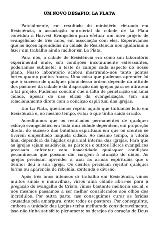 UM NOVO DESAFIO: LA PLATA
Parcialmente, em resultado do ministério efetuado em
Resistência, a associação ministerial da cidade de La Plata
convidou a Harvest Evangelism para efetuar um novo projeto de
evangelismo de três anos, em associação com eles. Esperávamos
que as lições aprendidas na cidade de Resistência nos ajudariam a
fazer um trabalho ainda melhor em La Plata.
Para nós, a cidade de Resistência era como um laboratório
experimental onde, sob condições incomumente estressantes,
poderíamos submeter a teste de campo cada aspecto do nosso
plano. Nosso laboratório acabou mostrando-nos tanto pontos
fortes quanto pontos fracos. Uma coisa que pudemos aprender foi
que o sucesso de qualquer plano dessa ordem depende da atitude
dos pastores da cidade e da disposição das igrejas para se atirarem
a tal projeto. Pudemos concluir que a falta de penetração em uma
cidade, apesar do uso eficaz da evangelização, tem um
relacionamento direto com a condição espiritual das igrejas.
Em La Plata, queríamos repetir aquilo que tínhamos feito em
Resistência e, ao mesmo tempo, evitar o que tinha saído errado.
Acreditamos que os resultados permanentes de qualquer
esforço evangelístico em toda uma cidade dependem, em proporção
direta, do sucesso das batalhas espirituais em que os crentes se
tiverem empenhado naquela cidade. Ao mesmo tempo, a vitória
final dependerá da higidez espiritual interna das igrejas. Para que
as igrejas sejam saudáveis, os pastores e outros líderes evangélicos
precisam enfrentar com honestidade quaisquer condições
pecaminosas que possam dar margem à atuação do diabo. As
igrejas precisam aprender a usar as armas espirituais que o
Senhor deu à sua Igreja. Os crentes precisam rejeitar qualquer
forma ou aparência de rebeldia, contenda e divisão.
Após três anos intensos de trabalho em Resistência, vimos
muitos sinais e maravilhas, vimos uma cidade abrir-se para a
pregação do evangelho de Cristo, vimos bastante melhoria social, e
nós mesmos passamos a ser melhor considerados aos olhos dos
incrédulos. Por outra parte, não conseguimos curar as feridas
causadas pela amargura, entre todos os pastores. Por conseguinte,
embora a unidade das igrejas tenha melhorado consideravelmente,
isso não tinha satisfeito plenamente os desejos do coração de Deus.

 