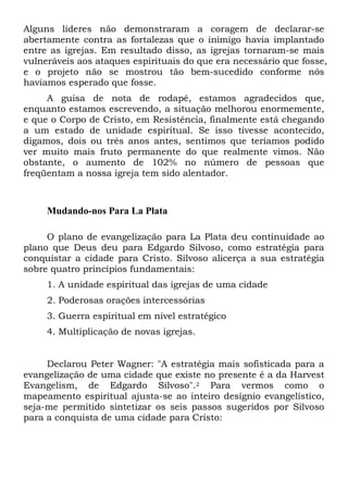 Alguns líderes não demonstraram a coragem de declarar-se
abertamente contra as fortalezas que o inimigo havia implantado
entre as igrejas. Em resultado disso, as igrejas tornaram-se mais
vulneráveis aos ataques espirituais do que era necessário que fosse,
e o projeto não se mostrou tão bem-sucedido conforme nós
havíamos esperado que fosse.
A guisa de nota de rodapé, estamos agradecidos que,
enquanto estamos escrevendo, a situação melhorou enormemente,
e que o Corpo de Cristo, em Resistência, finalmente está chegando
a um estado de unidade espiritual. Se isso tivesse acontecido,
digamos, dois ou três anos antes, sentimos que teríamos podido
ver muito mais fruto permanente do que realmente vimos. Não
obstante, o aumento de 102% no número de pessoas que
freqüentam a nossa igreja tem sido alentador.

Mudando-nos Para La Plata
O plano de evangelização para La Plata deu continuidade ao
plano que Deus deu para Edgardo Silvoso, como estratégia para
conquistar a cidade para Cristo. Silvoso alicerça a sua estratégia
sobre quatro princípios fundamentais:
1. A unidade espiritual das igrejas de uma cidade
2. Poderosas orações intercessórias
3. Guerra espiritual em nível estratégico
4. Multiplicação de novas igrejas.

Declarou Peter Wagner: "A estratégia mais sofisticada para a
evangelização de uma cidade que existe no presente é a da Harvest
Evangelism, de Edgardo Silvoso".2 Para vermos como o
mapeamento espiritual ajusta-se ao inteiro desígnio evangelístico,
seja-me permitido sintetizar os seis passos sugeridos por Silvoso
para a conquista de uma cidade para Cristo:

 