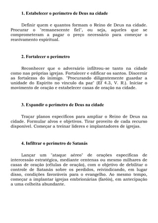 1. Estabelecer o perímetro de Deus na cidade
Definir quem e quantos formam o Reino de Deus na cidade.
Procurar o "remanescente fiel", ou seja, aqueles que se
comprometeram a pagar o preço necessário para começar o
reavivamento espiritual.

2. Fortalecer o perímetro
Reconhecer que o adversário infiltrou-se tanto na cidade
como nas próprias igrejas. Fortalecer e edificar os santos. Discernir
as fortalezas do inimigo. "Procurando diligentemente guardar a
unidade do Espírito no vínculo da paz" (Ef 4.3, V. R.). Iniciar o
movimento de oração e estabelecer casas de oração na cidade.

3. Expandir o perímetro de Deus na cidade
Traçar planos específicos para ampliar o Reino de Deus na
cidade. Formular alvos e objetivos. Tirar proveito de cada recurso
disponível. Começar a treinar líderes e implantadores de igrejas.

4. Infiltrar o perímetro de Satanás
Lançar um "ataque aéreo" de orações específicas de
intercessão estratégica, mediante centenas ou mesmo milhares de
casas de oração (células de oração), com o objetivo de debilitar o
controle de Satanás sobre os perdidos, reivindicando, em lugar
disso, condições favoráveis para o evangelho. Ao mesmo tempo,
começar a implantar igrejas embrionárias (faróis), em antecipação
a uma colheita abundante.

 