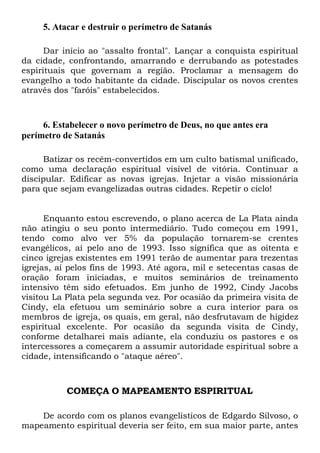 5. Atacar e destruir o perímetro de Satanás
Dar início ao "assalto frontal". Lançar a conquista espiritual
da cidade, confrontando, amarrando e derrubando as potestades
espirituais que governam a região. Proclamar a mensagem do
evangelho a todo habitante da cidade. Discipular os novos crentes
através dos "faróis" estabelecidos.

6. Estabelecer o novo perímetro de Deus, no que antes era
perímetro de Satanás
Batizar os recém-convertidos em um culto batismal unificado,
como uma declaração espiritual visível de vitória. Continuar a
discipular. Edificar as novas igrejas. Injetar a visão missionária
para que sejam evangelizadas outras cidades. Repetir o ciclo!

Enquanto estou escrevendo, o plano acerca de La Plata ainda
não atingiu o seu ponto intermediário. Tudo começou em 1991,
tendo como alvo ver 5% da população tornarem-se crentes
evangélicos, aí pelo ano de 1993. Isso significa que as oitenta e
cinco igrejas existentes em 1991 terão de aumentar para trezentas
igrejas, aí pelos fins de 1993. Até agora, mil e setecentas casas de
oração foram iniciadas, e muitos seminários de treinamento
intensivo têm sido efetuados. Em junho de 1992, Cindy Jacobs
visitou La Plata pela segunda vez. Por ocasião da primeira visita de
Cindy, ela efetuou um seminário sobre a cura interior para os
membros de igreja, os quais, em geral, não desfrutavam de higidez
espiritual excelente. Por ocasião da segunda visita de Cindy,
conforme detalharei mais adiante, ela conduziu os pastores e os
intercessores a começarem a assumir autoridade espiritual sobre a
cidade, intensificando o "ataque aéreo".

COMEÇA O MAPEAMENTO ESPIRITUAL
De acordo com os planos evangelísticos de Edgardo Silvoso, o
mapeamento espiritual deveria ser feito, em sua maior parte, antes

 