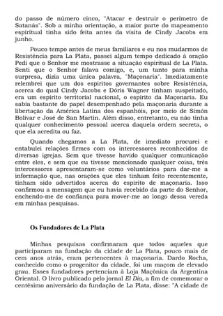 do passo de número cinco, "Atacar e destruir o perímetro de
Satanás". Sob a minha orientação, a maior parte do mapeamento
espiritual tinha sido feita antes da visita de Cindy Jacobs em
junho.
Pouco tempo antes de meus familiares e eu nos mudarmos de
Resistência para La Plata, passei algum tempo dedicado à oração
Pedi que o Senhor me mostrasse a situação espiritual de La Plata.
Senti que o Senhor falava comigo, e, um tanto para minha
surpresa, dizia uma única palavra, "Maçonaria". Imediatamente
relembrei que um dos espíritos governantes sobre Resistência,
acerca do qual Cindy Jacobs e Dóris Wagner tinham suspeitado,
era um espírito territorial nacional, o espírito da Maçonaria. Eu
sabia bastante do papel desempenhado pela maçonaria durante a
libertação da América Latina dos espanhóis, por meio de Simón
Bolívar e José de San Martin. Além disso, entretanto, eu não tinha
qualquer conhecimento pessoal acerca daquela ordem secreta, o
que ela acredita ou faz.
Quando chegamos a La Plata, de imediato procurei e
entabulei relações firmes com os intercessores reconhecidos de
diversas igrejas. Sem que tivesse havido qualquer comunicação
entre eles, e sem que eu tivesse mencionado qualquer coisa, três
intercessores apresentaram-se como voluntários para dar-me a
informação que, nas orações que eles tinham feito recentemente,
tinham sido advertidos acerca do espírito de maçonaria. Isso
confirmou a mensagem que eu havia recebido da parte do Senhor,
enchendo-me de confiança para mover-me ao longo dessa vereda
em minhas pesquisas.

Os Fundadores de La Plata
Minhas pesquisas confirmaram que todos aqueles que
participaram na fundação da cidade de La Plata, pouco mais de
cem anos atrás, eram pertencentes à maçonaria. Dardo Rocha,
conhecido como o progenitor da cidade, foi um maçom de elevado
grau. Esses fundadores pertenciam à Loja Maçônica da Argentina
Oriental. O livro publicado pelo jornal El Dia, a fim de comemorar o
centésimo aniversário da fundação de La Plata, disse: "A cidade de

 
