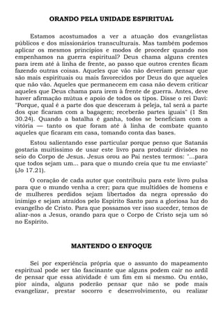 ORANDO PELA UNIDADE ESPIRITUAL
Estamos acostumados a ver a atuação dos evangelistas
públicos e dos missionários transculturais. Mas também podemos
aplicar os mesmos princípios e modos de proceder quando nos
empenhamos na guerra espiritual? Deus chama alguns crentes
para irem até à linha de frente, ao passo que outros crentes ficam
fazendo outras coisas. Aqueles que vão não deveriam pensar que
são mais espirituais ou mais favorecidos por Deus do que aqueles
que não vão. Aqueles que permanecem em casa não devem criticar
aqueles que Deus chama para irem à frente de guerra. Antes, deve
haver afirmação mútua e apoio de todos os tipos. Disse o rei Davi:
"Porque, qual é a parte dos que desceram à peleja, tal será a parte
dos que ficaram com a bagagem; receberão partes iguais" (1 Sm
30.24). Quando a batalha é ganha, todos se beneficiam com a
vitória — tanto os que foram até à linha de combate quanto
aqueles que ficaram em casa, tomando conta das bases.
Estou salientando esse particular porque penso que Satanás
gostaria muitíssimo de usar este livro para produzir divisões no
seio do Corpo de Jesus. Jesus orou ao Pai nestes termos: "...para
que todos sejam um... para que o mundo creia que tu me enviaste"
(Jo 17.21).
O coração de cada autor que contribuiu para este livro pulsa
para que o mundo venha a crer; para que multidões de homens e
de mulheres perdidos sejam libertados da negra opressão do
inimigo e sejam atraídos pelo Espírito Santo para a gloriosa luz do
evangelho de Cristo. Para que possamos ver isso suceder, temos de
aliar-nos a Jesus, orando para que o Corpo de Cristo seja um só
no Espírito.

MANTENDO O ENFOQUE
Sei por experiência própria que o assunto do mapeamento
espiritual pode ser tão fascinante que alguns podem cair no ardil
de pensar que essa atividade é um fim em si mesmo. Ou então,
pior ainda, alguns poderão pensar que não se pode mais
evangelizar, prestar socorro e desenvolvimento, ou realizar

 