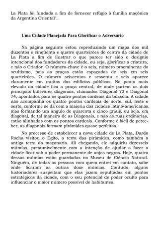 La Plata foi fundada a fim de fornecer refúgio à família maçônica
da Argentina Oriental".

Uma Cidade Planejada Para Glorificar o Adversário
Na página seguinte estou reproduzindo um mapa dos mil
duzentos e cinqüenta e quatro quarteirões do centro da cidade de
La Plata a fim de ilustrar o que parece ter sido o desígnio
intencional dos fundadores da cidade, ou seja, glorificar a criatura,
e não o Criador. O número-chave é o seis, número proeminente do
ocultismo, pois as praças estão espaçadas de seis em seis
quarteirões. O número seiscentos e sessenta e seis aparece
claramente em muitos dos edifícios públicos. No ponto mais
elevado da cidade fica a praça central, de onde partem os dois
principais bulevares diagonais, chamados Diagonal 73 e Diagonal
74, apontados para os quatro pontos cardeais da bússola. A cidade
não acompanha os quatro pontos cardeais de norte, sul, leste e
oeste, conforme se dá com a maioria das cidades latino-americanas,
mas formando um ângulo de quarenta e cinco graus, ou seja, em
diagonal, de tal maneira de as Diagonais, e não as ruas ordinárias,
estão alinhadas com os pontos cardeais. Conforme é fácil de perceber, as diagonais formam pirâmides quase perfeitas.
No processo de estabelecer a nova cidade de La Plata, Dardo
Rocha visitou o Egito, a terra das pirâmides, como também a
antiga terra da maçonaria. Ali chegando, ele adquiriu dezesseis
múmias, presumivelmente com a intenção de ajudar a fazer a
cidade ficar sob o poder permanente de anjos negros. Hoje, quatro
dessas múmias estão guardadas no Museu de Ciência Natural.
Ninguém, de todas as pessoas com quem entrei em contato, sabe
onde ficaram as outras doze múmias. Contudo, alguns
historiadores suspeitam que elas jazem sepultadas em pontos
estratégicos da cidade, com o seu potencial de poder oculto para
influenciar o maior número possível de habitantes.

 