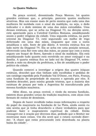 As Quatro Mulheres
Na praça central, denominada Praça Moreno, há quatro
grandes estátuas que, a princípio, parecem quatro mulheres
atrativas. Mas um exame mais de perto mostra que cada uma das
mulheres foi moldada com o sinal da maldição, ou seja, o dedo
indicador e o dedo mínimo de uma das mãos estendidos. Uma
dessas estátuas, que se acha na Diagonal 73, na direção oeste,
está apontando para a Catedral Católica Romana, amaldiçoando
assim o poder religioso da cidade. Uma segunda estátua, na parte
oriental da Diagonal 73, está segurando um molho de trigo
deformado em uma das mãos, enquanto que com a outra
amaldiçoa o solo, fonte de pão diário. A terceira estátua fica no
lado norte da Diagonal 74. Ela se acha em uma posição sensual,
oferecendo uma flor com uma das mãos, ao passo que com a outra
segura um buquê de flores, fazendo o sinal da maldição. Ela está
amaldiçoando tudo quanto está envolvido no amor conjugal e na
família. A quarta estátua fica no lado sul da Diagonal 74, estendendo a mão na direção da prefeitura, a fim de amaldiçoar o poder
político da cidade.
Quando comecei a investigar a origem das quatro iníquas
estátuas, descobri que elas tinham sido escolhidas e pedidas de
um catálogo expedido pela Fundição Val D'Osme, em Paris, França,
uma fundição de propriedade de maçons e operada por eles. E
também descobri, para minha grande tristeza, que a maioria das
estátuas de praças por toda a Argentina foi manufaturada pela
mesma fundição maçônica.
Além disso, na praça central, e vindo da mesma fundição,
existem duas grandes urnas da tradição maçônica, com alças com
formato de rostos de demônios.
Depois de haver recolhido todas essas informações a respeito
do papel da maçonaria na fundação de La Plata, ainda assim eu
não sentia que já tinha descoberto a chave verdadeira para que
pudesse fazer o mapeamento espiritual da cidade. Então
consagrei-me à oração por diversos dias, pedindo que o Senhor me
mostrasse mais coisas. Um dia senti que o estava ouvindo dizerme: "A chave que estás procurando está desenhada na planta
baixa da cidade".

 