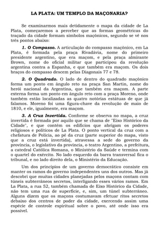 LA PLATA: UM TEMPLO DA MAÇONARIA?
Se examinarmos mais detidamente o mapa da cidade de La
Plata, começaremos a perceber que as formas geométricas do
traçado da cidade formam símbolos maçônicos, segundo se vê nos
três pontos abaixo:
1. O Compasso. A articulação do compasso maçônico, em La
Plata, é formada pela praça Rivadávia, nome do primeiro
presidente argentino, que era maçom, e pela praça almirante
Brown, nome do oficial militar que participou da revolução
argentina contra a Espanha, e que também era maçom. Os dois
braços do compasso descem pelas Diagonais 77 e 78.
2. O Quadrado. O lado de dentro do quadrado maçônico
forma um ponto em ângulo reto na praça San Martin, nome do
herói nacional da Argentina, que também era maçom. A parte
externa forma um ponto em ângulo reto com a praça Moreno, onde
também estão localizadas as quatro notórias estátuas de que já
falamos. Moreno foi uma figura-chave da revolução de maio de
1810, e ele, igualmente, era maçom.
3. A Cruz Invertida. Conforme se observa no mapa, a cruz
invertida é formada por aquilo que se chama de "Eixo Histórico da
Cidade", e que contém os edifícios que abrigam os poderes
religiosos e políticos de La Plata. O ponto vertical da cruz com a
chefatura de Polícia, ao pé da cruz (parte superior do mapa, visto
que a cruz está invertida), atravessa a sede do governo da
província, o legislativo da província, o teatro Argentino, a prefeitura,
a catedral Católica Romana, o Ministério da Saúde e termina com
o quartel do exército. No lado esquerdo da barra transversal fica o
tribunal, e no lado direito dela, o Ministério da Educação.
Um dos princípios de um governo democrático consiste em
manter os ramos do governo independentes uns dos outros. Mas já
descobri que muitas cidades planejadas pelos maçons contam com
túneis subterrâneos secretos, interligando esses vários ramos. Em
La Plata, a rua 52, também chamada de Eixo Histórico da Cidade,
não tem uma rua de superfície, e, sim, um túnel subterrâneo.
Alguns dizem que os maçons costumavam efetuar ritos secretos
debaixo dos centros de poder da cidade, exercendo assim uma
espécie de controle espiritual sobre o povo, até onde isso era
possível.

 