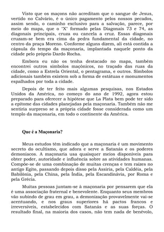 Visto que os maçons não acreditam que o sangue de Jesus,
vertido no Calvário, é o único pagamento pelos nossos pecados,
assim sendo, o caminho exclusivo para a salvação, parece, por
meio do mapa, que o "X" formado pelas Diagonais 73 e 74, as
diagonais principais, cruza ou cancela a cruz. Essas diagonais
cruzam-se bem era cima da pedra fundamental da cidade, no
centro da praça Moreno. Conforme alguns dizem, ali está contida a
cápsula do tempo da maçonaria, implantada naquele ponto da
cidade pelo próprio Dardo Rocha.
Embora eu não os tenha destacado no mapa, também
encontrei outros símbolos maçônicos, no traçado das ruas da
cidade, como a Estrela Oriental, o pentagrama, e outros. Símbolos
adicionais também existem sob a forma de estátuas e monumentos
espalhados por toda a cidade.
Depois de ter feito mais algumas pesquisas, nos Estados
Unidos da América, no começo do ano de 1992, agora estou
preparado para oferecer a hipótese que La Plata bem pode ter sido
a epítome das cidades planejadas pela maçonaria. Também não me
sentiria surpreso se a própria cidade fosse considerada como um
templo da maçonaria, em todo o continente da América.

Que é a Maçonaria?
Meus estudos têm indicado que a maçonaria é um movimento
secreto do ocultismo, que adora e serve a Satanás e os poderes
demoníacos. A maçonaria usa quaisquer meios disponíveis para
obter poder, autoridade e influência sobre as atividades humanas.
Compõe-se de uma combinação de muitas crenças e tem raízes no
antigo Egito, passando depois disso pela Assíria, pela Caldéia, pela
Babilônia, pela China, pela Índia, pela Escandinávia, por Roma e
pela Grécia.
Muitas pessoas juntam-se à maçonaria por pensarem que ela
é uma associação fraternal e benevolente. Enquanto seus membros
vão subindo de grau em grau, a demonização provavelmente vai-se
acentuando, e nos graus superiores há pactos francos e
irreversíveis, estabelecidos com Satanás e as suas forças. O
resultado final, na maioria dos casos, não tem nada de benévolo,

 