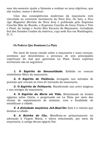 mas tão-somente ajuda a Satanás a realizar os seus objetivos, que
são roubar, matar e destruir.
Uma das conseqüências modernas da maçonaria está
vinculada ao crescente movimento da Nova Era. De fato, a New
Age Magazine (Revista da Nova Era) é publicada pelo Supremo
Concilio Mãe do Mundo, o Supremo Concilio do Grau Trinta e Três
e Final, do Antigo e Aceito Rito Escocês da Maçonaria, Jurisdição
Sul dos Estados Unidos da América, cuja sede fica em Washington,
D. C.

Os Poderes Que Dominam La Plata
Por meio de nosso estudo sobre a maçonaria e suas crenças,
sentimos que descobrimos a presença de seis principados
espirituais do mal que governam La Plata. Esses espíritos
territoriais são os seguintes:

1. O Espírito de Sensualidade. Exibido no comum
simbolismo fálico da maçonaria.
2. O Espírito de Violência. Arraigado nos métodos de
punição que cercam os ritos de iniciação da maçonaria.
3. O Espírito de Feitiçaria. Manifestado nas artes mágicas
e nas intrigas da maçonaria.
4. O Espírito da Morte em Vida. Relacionado às lendas
egípcias sobre Osíris, e perpetuado em La Plata por meio dos
rituais de sepultamento de múmias, com a finalidade de
amaldiçoar a cidade.
5. A divindade maçônica Jah-Baal-On: Este é o valente que
domina a cidade.
6. A Rainha do Céu. Manifesta-se primariamente na
adoração à Virgem Maria, e talvez relacionado, por meio da
maçonaria, à antiga deusa egípcia Ísis.

 