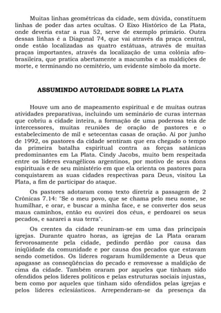 Muitas linhas geométricas da cidade, sem dúvida, constituem
linhas de poder das artes ocultas. O Eixo Histórico de La Plata,
onde deveria estar a rua 52, serve de exemplo primário. Outra
dessas linhas é a Diagonal 74, que vai através da praça central,
onde estão localizadas as quatro estátuas, através de muitas
praças importantes, através da localização de uma colônia afrobrasileira, que pratica abertamente a macumba e as maldições de
morte, e terminando no cemitério, um evidente símbolo da morte.

ASSUMINDO AUTORIDADE SOBRE LA PLATA
Houve um ano de mapeamento espiritual e de muitas outras
atividades preparativas, incluindo um seminário de curas internas
que cobriu a cidade inteira, a formação de uma poderosa teia de
intercessores, muitas reuniões de oração de pastores e o
estabelecimento de mil e setecentas casas de oração. Aí por junho
de 1992, os pastores da cidade sentiram que era chegado o tempo
da primeira batalha espiritual contra as forças satânicas
predominantes em La Plata. Cindy Jacobs, muito bem respeitada
entre os líderes evangélicos argentinos, por motivo de seus dons
espirituais e de seu ministério em que ela orienta os pastores para
conquistarem as suas cidades respectivas para Deus, visitou La
Plata, a fim de participar do ataque.
Os pastores adotaram como texto diretriz a passagem de 2
Crônicas 7.14: "Se o meu povo, que se chama pelo meu nome, se
humilhar, e orar, e buscar a minha face, e se converter dos seus
maus caminhos, então eu ouvirei dos céus, e perdoarei os seus
pecados, e sararei a sua terra".
Os crentes da cidade reuniram-se em uma das principais
igrejas. Durante quatro horas, as igrejas de La Plata oraram
fervorosamente pela cidade, pedindo perdão por causa das
iniqüidade da comunidade e por causa dos pecados que estavam
sendo cometidos. Os líderes rogaram humildemente a Deus que
apagasse as conseqüências do pecado e removesse a maldição de
cima da cidade. Também oraram por aqueles que tinham sido
ofendidos pelos líderes políticos e pelas estruturas sociais injustas,
bem como por aqueles que tinham sido ofendidos pelas igrejas e
pelos líderes eclesiásticos. Arrependeram-se da presença da

 
