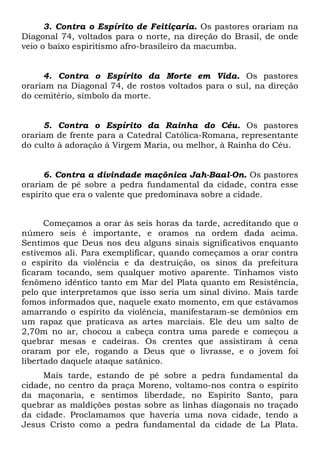 3. Contra o Espírito de Feitiçaria. Os pastores orariam na
Diagonal 74, voltados para o norte, na direção do Brasil, de onde
veio o baixo espiritismo afro-brasileiro da macumba.

4. Contra o Espírito da Morte em Vida. Os pastores
orariam na Diagonal 74, de rostos voltados para o sul, na direção
do cemitério, símbolo da morte.

5. Contra o Espírito da Rainha do Céu. Os pastores
orariam de frente para a Catedral Católica-Romana, representante
do culto à adoração à Virgem Maria, ou melhor, à Rainha do Céu.

6. Contra a divindade maçônica Jah-Baal-On. Os pastores
orariam de pé sobre a pedra fundamental da cidade, contra esse
espírito que era o valente que predominava sobre a cidade.
Começamos a orar às seis horas da tarde, acreditando que o
número seis é importante, e oramos na ordem dada acima.
Sentimos que Deus nos deu alguns sinais significativos enquanto
estivemos ali. Para exemplificar, quando começamos a orar contra
o espírito da violência e da destruição, os sinos da prefeitura
ficaram tocando, sem qualquer motivo aparente. Tínhamos visto
fenômeno idêntico tanto em Mar del Plata quanto em Resistência,
pelo que interpretamos que isso seria um sinal divino. Mais tarde
fomos informados que, naquele exato momento, em que estávamos
amarrando o espírito da violência, manifestaram-se demônios em
um rapaz que praticava as artes marciais. Ele deu um salto de
2,70m no ar, chocou a cabeça contra uma parede e começou a
quebrar mesas e cadeiras. Os crentes que assistiram à cena
oraram por ele, rogando a Deus que o livrasse, e o jovem foi
libertado daquele ataque satânico.
Mais tarde, estando de pé sobre a pedra fundamental da
cidade, no centro da praça Moreno, voltamo-nos contra o espírito
da maçonaria, e sentimos liberdade, no Espírito Santo, para
quebrar as maldições postas sobre as linhas diagonais no traçado
da cidade. Proclamamos que haveria uma nova cidade, tendo a
Jesus Cristo como a pedra fundamental da cidade de La Plata.

 