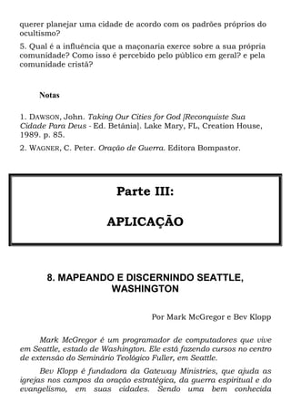 querer planejar uma cidade de acordo com os padrões próprios do
ocultismo?
5. Qual é a influência que a maçonaria exerce sobre a sua própria
comunidade? Como isso é percebido pelo público em geral? e pela
comunidade cristã?

Notas
1. DAWSON, John. Taking Our Cities for God [Reconquiste Sua
Cidade Para Deus - Ed. Betânia]. Lake Mary, FL, Creation House,
1989. p. 85.
2. WAGNER, C. Peter. Oração de Guerra. Editora Bompastor.

Parte III:
APLICAÇÃO

8. MAPEANDO E DISCERNINDO SEATTLE,
WASHINGTON
Por Mark McGregor e Bev Klopp
Mark McGregor é um programador de computadores que vive
em Seattle, estado de Washington. Ele está fazendo cursos no centro
de extensão do Seminário Teológico Fuller, em Seattle.
Bev Klopp é fundadora da Gateway Ministries, que ajuda as
igrejas nos campos da oração estratégica, da guerra espiritual e do
evangelismo, em suas cidades. Sendo uma bem conhecida

 