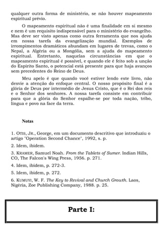 qualquer outra forma de ministério, se não houver mapeamento
espiritual prévio.
O mapeamento espiritual não é uma finalidade em si mesmo
e nem é um requisito indispensável para o ministério do evangelho.
Mas deve ser visto apenas como outra ferramenta que nos ajuda
em nossa tarefa da evangelização mundial. Exemplos de
irrompimentos dramáticos abundam em lugares de trevas, como o
Nepal, a Algéria ou a Mongólia, sem a ajuda do mapeamento
espiritual. Entretanto, naquelas circunstâncias em que o
mapeamento espiritual é possível, e quando ele é feito sob a unção
do Espírito Santo, o potencial está presente para que haja avanços
sem precedentes do Reino de Deus.
Meu apelo é que quando você estiver lendo este livro, não
desvie a atenção do enfoque central. O nosso propósito final é a
glória de Deus por intermédio de Jesus Cristo, que é o Rei dos reis
e o Senhor dos senhores. A nossa tarefa consiste em contribuir
para que a glória do Senhor espalhe-se por toda nação, tribo,
língua e povo na face da terra.

Notas
1. OTIS, JR., George, em um documento descritivo que introduziu o
artigo "Operation Second Chance", 1992, s. p.
2. Idem, ibidem.
3. KRAMER, Samuel Noah. From the Tablets of Sumer. Indian Hills,
CO, The Falcon's Wing Press, 1956. p. 271.
4. Idem, ibidem, p. 272-3.
5. Idem, ibidem, p. 272.
6. KUMUYI, W. F. The Key to Revival and Church Growth. Laos,
Nigéria, Zoe Publishing Company, 1988. p. 25.

Parte I:

 