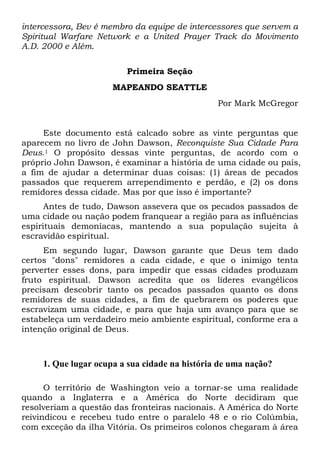 intercessora, Bev é membro da equipe de intercessores que servem a
Spiritual Warfare Network e a United Prayer Track do Movimento
A.D. 2000 e Além.
Primeira Seção
MAPEANDO SEATTLE
Por Mark McGregor

Este documento está calcado sobre as vinte perguntas que
aparecem no livro de John Dawson, Reconquiste Sua Cidade Para
Deus.1 O propósito dessas vinte perguntas, de acordo com o
próprio John Dawson, é examinar a história de uma cidade ou país,
a fim de ajudar a determinar duas coisas: (1) áreas de pecados
passados que requerem arrependimento e perdão, e (2) os dons
remidores dessa cidade. Mas por que isso é importante?
Antes de tudo, Dawson assevera que os pecados passados de
uma cidade ou nação podem franquear a região para as influências
espirituais demoníacas, mantendo a sua população sujeita à
escravidão espiritual.
Em segundo lugar, Dawson garante que Deus tem dado
certos "dons" remidores a cada cidade, e que o inimigo tenta
perverter esses dons, para impedir que essas cidades produzam
fruto espiritual. Dawson acredita que os líderes evangélicos
precisam descobrir tanto os pecados passados quanto os dons
remidores de suas cidades, a fim de quebrarem os poderes que
escravizam uma cidade, e para que haja um avanço para que se
estabeleça um verdadeiro meio ambiente espiritual, conforme era a
intenção original de Deus.

1. Que lugar ocupa a sua cidade na história de uma nação?
O território de Washington veio a tornar-se uma realidade
quando a Inglaterra e a América do Norte decidiram que
resolveriam a questão das fronteiras nacionais. A América do Norte
reivindicou e recebeu tudo entre o paralelo 48 e o rio Colúmbia,
com exceção da ilha Vitória. Os primeiros colonos chegaram à área

 