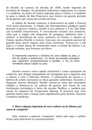 de Seattle no começo da década de 1850, tendo migrado do
território de Oregon. As primeiras indústrias exploraram os couros
e a madeira. As peles de lontra seguiam para a China e a madeira
ia para a cidade de São Francisco, que estava em grande período
de progresso por causa da corrida do ouro.
A cidade de Seattle começou a desenvolver-se após a Guerra
Civil norte-americana. A cidade não desempenhou qualquer papel
durante a guerra, embora, devido à sua postura e à lei, não fosse
um território escravocrata. O crescimento ocorreu aos arrancos,
visto que a região não dispunha de qualquer indústria forte e
estável. A descoberta do ouro, primeiro no Fraser, e depois no
Yukon, ajudou Seattle a crescer, visto que era um ponto natural de
parada para quem viajava pela costa marítima. Tornou-se, e até
hoje é, o maior ponto de transbordo entre o estado do Alasca e os
demais estados, que formam um bloco.
É importante examinar a história de uma cidade ou país, a
fim de ajudar a determinar: (1) áreas de pecados passados
que requerem arrependimento e perdão, e (2) os dons
remidores dessa cidade ou país.

Seattle cresceu como cidade industrial e como entreposto de
comércio, que dirigia companhias de navegação que a ligavam com
o Alasca e com o Extremo Oriente. A construção de navios e o
fabrico de aviões tornaram-se duas grandes indústrias. Durante a
Segunda Guerra Mundial, Seattle tornou-se uma das principais
cidades a destacar-se no esforço de guerra, por causa de sua
localização estratégica à beira do oceano Pacífico, e também por
causa do impacto da Corporação Boeing. É provável que esse
período tenha sido o tempo mais significativo para Seattle, durante
a história moderna.

2. Houve alguma imposição de nova cultura ou de idioma, por
causa de conquista?
Sim, embora a palavra "conquista" talvez não seja o melhor
termo para descrever os acontecimentos.

 