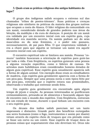 3. Quais eram as práticas religiosas dos antigos habitantes do
lugar?
O grupo dos indígenas salish ocupava o extremo sul das
chamadas "tribos de postes-tótemes". Suas práticas e crenças
religiosas são similares às práticas da maioria dos grupos nativos
que ocupam a costa do Alasca. O líder religioso da comunidade era
um xamã, considerado dotado de grandes poderes nas áreas da
bênção, da maldição e da cura de doenças. A posição de um xamã
era validada por um encontro inicial com um espírito guia, cuja
identidade era mantida secreta. Os xamãs podiam ser do sexo
masculino ou do sexo feminino, e o poder não passava,
necessariamente, de pai para filho. O que emprestava validade e
era a chave para que alguém se tornasse um xamã era aquele
encontro inicial com um espírito.
O encontro espiritual não se limitava aos xamãs. Pessoas "comuns" também buscavam a orientação de espíritos para guiá-las
por toda a vida. Com freqüência, os espíritos guiavam uma pessoa
a alguma vocação específica, como o fabrico de canoas. Os
artesãos mais habilidosos eram considerados homens dotados de
algum guia espiritual. Esse espírito guia usualmente aparecia sob
a forma de algum animal. Um exemplo disso eram os entalhadores
de madeira, cujo espírito guia geralmente aparecia com a forma de
um pica-pau. Sempre que uma pessoa ouvia o som típico feito por
um pica-pau, entendia que o espírito estava nas proximidades,
observando o trabalho que estivesse sendo feito.
Um espírito guia geralmente era encontrado após algum
tempo de jejum e oração. As pessoas interessadas se purificavam
cerimonialmente, privando-se de alimentos e buscando algum tipo
de encontro com o mundo dos espíritos. Com freqüência, entravam
em um estado de transe, durante o qual tinham um encontro com
o seu espírito guia.
Os deuses dos índios salish pareciam ser um tanto
impessoais e distantes. Grande parte dos benefícios outorgados
aos seres humanos (como o fogo, instrumentos e assim por diante)
viriam através do espírito cheio de truques que era pintado como
se fosse um corvo ou um coiote. Esse espírito de truque dava às
pessoas coisas que supostamente elas não deveriam ter. Deus não

 