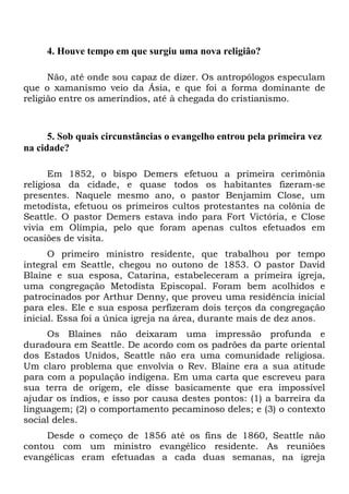 4. Houve tempo em que surgiu uma nova religião?
Não, até onde sou capaz de dizer. Os antropólogos especulam
que o xamanismo veio da Ásia, e que foi a forma dominante de
religião entre os ameríndios, até à chegada do cristianismo.

5. Sob quais circunstâncias o evangelho entrou pela primeira vez
na cidade?
Em 1852, o bispo Demers efetuou a primeira cerimônia
religiosa da cidade, e quase todos os habitantes fizeram-se
presentes. Naquele mesmo ano, o pastor Benjamim Close, um
metodista, efetuou os primeiros cultos protestantes na colônia de
Seattle. O pastor Demers estava indo para Fort Victória, e Close
vivia em Olímpia, pelo que foram apenas cultos efetuados em
ocasiões de visita.
O primeiro ministro residente, que trabalhou por tempo
integral em Seattle, chegou no outono de 1853. O pastor David
Blaine e sua esposa, Catarina, estabeleceram a primeira igreja,
uma congregação Metodista Episcopal. Foram bem acolhidos e
patrocinados por Arthur Denny, que proveu uma residência inicial
para eles. Ele e sua esposa perfizeram dois terços da congregação
inicial. Essa foi a única igreja na área, durante mais de dez anos.
Os Blaines não deixaram uma impressão profunda e
duradoura em Seattle. De acordo com os padrões da parte oriental
dos Estados Unidos, Seattle não era uma comunidade religiosa.
Um claro problema que envolvia o Rev. Blaine era a sua atitude
para com a população indígena. Em uma carta que escreveu para
sua terra de origem, ele disse basicamente que era impossível
ajudar os índios, e isso por causa destes pontos: (1) a barreira da
linguagem; (2) o comportamento pecaminoso deles; e (3) o contexto
social deles.
Desde o começo de 1856 até os fins de 1860, Seattle não
contou com um ministro evangélico residente. As reuniões
evangélicas eram efetuadas a cada duas semanas, na igreja

 