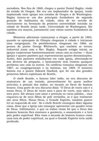 metodista. Nos fins de 1860, chegou o pastor Daniel Bagley, vindo
do estado de Oregon. Ele era um implantador de igrejas, tendo
implantado vinte igrejas nos estados de Oregon e de Washington.
Bagley tornou-se um dos principais fundadores da segunda
geração de habitantes da cidade, além de ter servido de
instrumento na formação da primeira universidade iniciada na
cidade de Seattle (mais tarde, Universidade de Washington). Ele
também era maçom, juntamente com vários outros fundadores da
cidade.
Ministros adicionais começaram a chegar, a partir de 1865,
quando os episcopais de Olímpia chegaram à cidade e iniciaram
uma congregação. Os presbiterianos chegaram em 1866, na
pessoa do pastor George Whitworth, que também se tornou
industrial junto com o Rev. Bagley. Naquele estágio inicial, as
igrejas cooperavam harmoniosamente umas com as outras — duas
igrejas e quatro pastores que representavam quatro denominações.
Assim, dois pastores trabalhavam em cada igreja, alternando-se
nos deveres da pregação, e basicamente sem criarem qualquer
problema uns com os outros. Os católicos romanos chegaram em
1867, os congregacionais e os batistas, em 1869. O ministro
batista era o pastor Edward Hanford, que foi um dos grandes
primeiros líderes espirituais de Seattle.
O chefe Seattle, o famoso líder índio, no seu discurso de
assinatura de um tratado, provavelmente foi quem melhor
articulou a posição dos índios, no tocante ao Deus do homem
branco. Uma parte de seu discurso dizia: "O Deus de vocês não é o
nosso Deus. O Deus de vocês ama o povo de vocês, mas odeia o
meu povo. Ele abraça com amor e proteção os caras pálidas... mas
esqueceu-se de seus filhos de pele vermelha, se é que realmente
são seus filhos. Nosso Deus, o Grande Espírito, também parece
ter-se esquecido de nós". Se o chefe Seattle conseguiu dizer alguma
coisa, disse que a Igreja não consegue apresentar um quadro veraz
de Deus. Infelizmente, o que os índios viram foi que o Deus dos
homens brancos lhes ensinava a ganância, o assassinato e a luta
pelo poder espiritual. Eles viam a invasão do homem branco como
uma luta de poder espiritual, na qual o Grande Espírito teria saído
perdendo.

 