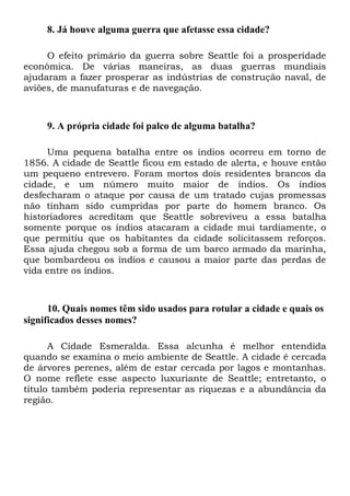 8. Já houve alguma guerra que afetasse essa cidade?
O efeito primário da guerra sobre Seattle foi a prosperidade
econômica. De várias maneiras, as duas guerras mundiais
ajudaram a fazer prosperar as indústrias de construção naval, de
aviões, de manufaturas e de navegação.

9. A própria cidade foi palco de alguma batalha?
Uma pequena batalha entre os índios ocorreu em torno de
1856. A cidade de Seattle ficou em estado de alerta, e houve então
um pequeno entrevero. Foram mortos dois residentes brancos da
cidade, e um número muito maior de índios. Os índios
desfecharam o ataque por causa de um tratado cujas promessas
não tinham sido cumpridas por parte do homem branco. Os
historiadores acreditam que Seattle sobreviveu a essa batalha
somente porque os índios atacaram a cidade mui tardiamente, o
que permitiu que os habitantes da cidade solicitassem reforços.
Essa ajuda chegou sob a forma de um barco armado da marinha,
que bombardeou os índios e causou a maior parte das perdas de
vida entre os índios.

10. Quais nomes têm sido usados para rotular a cidade e quais os
significados desses nomes?
A Cidade Esmeralda. Essa alcunha é melhor entendida
quando se examina o meio ambiente de Seattle. A cidade é cercada
de árvores perenes, além de estar cercada por lagos e montanhas.
O nome reflete esse aspecto luxuriante de Seattle; entretanto, o
título também poderia representar as riquezas e a abundância da
região.

 
