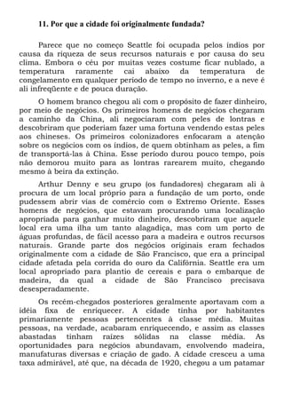 11. Por que a cidade foi originalmente fundada?
Parece que no começo Seattle foi ocupada pelos índios por
causa da riqueza de seus recursos naturais e por causa do seu
clima. Embora o céu por muitas vezes costume ficar nublado, a
temperatura raramente cai abaixo da temperatura de
congelamento em qualquer período de tempo no inverno, e a neve é
ali infreqüente e de pouca duração.
O homem branco chegou ali com o propósito de fazer dinheiro,
por meio de negócios. Os primeiros homens de negócios chegaram
a caminho da China, ali negociaram com peles de lontras e
descobriram que poderiam fazer uma fortuna vendendo estas peles
aos chineses. Os primeiros colonizadores enfocaram a atenção
sobre os negócios com os índios, de quem obtinham as peles, a fim
de transportá-las à China. Esse período durou pouco tempo, pois
não demorou muito para as lontras rarearem muito, chegando
mesmo à beira da extinção.
Arthur Denny e seu grupo (os fundadores) chegaram ali à
procura de um local próprio para a fundação de um porto, onde
pudessem abrir vias de comércio com o Extremo Oriente. Esses
homens de negócios, que estavam procurando uma localização
apropriada para ganhar muito dinheiro, descobriram que aquele
local era uma ilha um tanto alagadiça, mas com um porto de
águas profundas, de fácil acesso para a madeira e outros recursos
naturais. Grande parte dos negócios originais eram fechados
originalmente com a cidade de São Francisco, que era a principal
cidade afetada pela corrida do ouro da Califórnia. Seattle era um
local apropriado para plantio de cereais e para o embarque de
madeira, da qual a cidade de São Francisco precisava
desesperadamente.
Os recém-chegados posteriores geralmente aportavam com a
idéia fixa de enriquecer. A cidade tinha por habitantes
primariamente pessoas pertencentes à classe média. Muitas
pessoas, na verdade, acabaram enriquecendo, e assim as classes
abastadas tinham raízes sólidas na classe média. As
oportunidades para negócios abundavam, envolvendo madeira,
manufaturas diversas e criação de gado. A cidade cresceu a uma
taxa admirável, até que, na década de 1920, chegou a um patamar

 