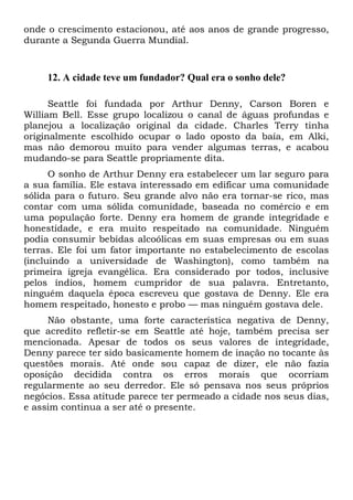 onde o crescimento estacionou, até aos anos de grande progresso,
durante a Segunda Guerra Mundial.

12. A cidade teve um fundador? Qual era o sonho dele?
Seattle foi fundada por Arthur Denny, Carson Boren e
William Bell. Esse grupo localizou o canal de águas profundas e
planejou a localização original da cidade. Charles Terry tinha
originalmente escolhido ocupar o lado oposto da baía, em Alki,
mas não demorou muito para vender algumas terras, e acabou
mudando-se para Seattle propriamente dita.
O sonho de Arthur Denny era estabelecer um lar seguro para
a sua família. Ele estava interessado em edificar uma comunidade
sólida para o futuro. Seu grande alvo não era tornar-se rico, mas
contar com uma sólida comunidade, baseada no comércio e em
uma população forte. Denny era homem de grande integridade e
honestidade, e era muito respeitado na comunidade. Ninguém
podia consumir bebidas alcoólicas em suas empresas ou em suas
terras. Ele foi um fator importante no estabelecimento de escolas
(incluindo a universidade de Washington), como também na
primeira igreja evangélica. Era considerado por todos, inclusive
pelos índios, homem cumpridor de sua palavra. Entretanto,
ninguém daquela época escreveu que gostava de Denny. Ele era
homem respeitado, honesto e probo — mas ninguém gostava dele.
Não obstante, uma forte característica negativa de Denny,
que acredito refletir-se em Seattle até hoje, também precisa ser
mencionada. Apesar de todos os seus valores de integridade,
Denny parece ter sido basicamente homem de inação no tocante às
questões morais. Até onde sou capaz de dizer, ele não fazia
oposição decidida contra os erros morais que ocorriam
regularmente ao seu derredor. Ele só pensava nos seus próprios
negócios. Essa atitude parece ter permeado a cidade nos seus dias,
e assim continua a ser até o presente.

 