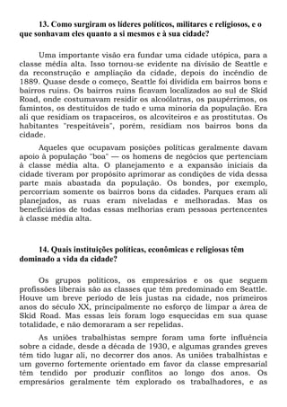 13. Como surgiram os líderes políticos, militares e religiosos, e o
que sonhavam eles quanto a si mesmos e à sua cidade?
Uma importante visão era fundar uma cidade utópica, para a
classe média alta. Isso tornou-se evidente na divisão de Seattle e
da reconstrução e ampliação da cidade, depois do incêndio de
1889. Quase desde o começo, Seattle foi dividida em bairros bons e
bairros ruins. Os bairros ruins ficavam localizados ao sul de Skid
Road, onde costumavam residir os alcoólatras, os paupérrimos, os
famintos, os destituídos de tudo e uma minoria da população. Era
ali que residiam os trapaceiros, os alcoviteiros e as prostitutas. Os
habitantes "respeitáveis", porém, residiam nos bairros bons da
cidade.
Aqueles que ocupavam posições políticas geralmente davam
apoio à população "boa" — os homens de negócios que pertenciam
à classe média alta. O planejamento e a expansão iniciais da
cidade tiveram por propósito aprimorar as condições de vida dessa
parte mais abastada da população. Os bondes, por exemplo,
percorriam somente os bairros bons da cidades. Parques eram ali
planejados, as ruas eram niveladas e melhoradas. Mas os
beneficiários de todas essas melhorias eram pessoas pertencentes
à classe média alta.

14. Quais instituições políticas, econômicas e religiosas têm
dominado a vida da cidade?
Os grupos políticos, os empresários e os que seguem
profissões liberais são as classes que têm predominado em Seattle.
Houve um breve período de leis justas na cidade, nos primeiros
anos do século XX, principalmente no esforço de limpar a área de
Skid Road. Mas essas leis foram logo esquecidas em sua quase
totalidade, e não demoraram a ser repelidas.
As uniões trabalhistas sempre foram uma forte influência
sobre a cidade, desde a década de 1930, e algumas grandes greves
têm tido lugar ali, no decorrer dos anos. As uniões trabalhistas e
um governo fortemente orientado em favor da classe empresarial
têm tendido por produzir conflitos ao longo dos anos. Os
empresários geralmente têm explorado os trabalhadores, e as

 