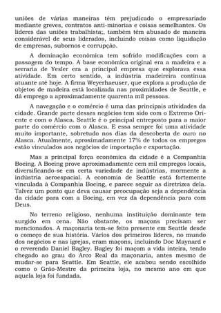 uniões de várias maneiras têm prejudicado o empresariado
mediante greves, contratos anti-minorias e coisas semelhantes. Os
líderes das uniões trabalhista;, também têm abusado de maneira
considerável de seus liderados, incluindo coisas como liquidação
de empresas, subornos e corrupção.
A dominação econômica tem sofrido modificações com a
passagem do tempo. A base econômica original era a madeira e a
serraria de Yesler era a principal empresa que explorava essa
atividade. Em certo sentido, a indústria madeireira continua
atuante até hoje. A firma Weyerhaeuser, que explora a produção de
objetos de madeira está localizada nas proximidades de Seattle, e
dá emprego a aproximadamente quarenta mil pessoas.
A navegação e o comércio é uma das principais atividades da
cidade. Grande parte desses negócios tem sido com o Extremo Oriente e com o Alasca. Seattle é o principal entreposto para a maior
parte do comércio com o Alasca. E essa sempre foi uma atividade
muito importante, sobretudo nos dias da descoberta de ouro no
Alasca. Atualmente, aproximadamente 17% de todos os empregos
estão vinculados aos negócios de importação e exportação.
Mas a principal força econômica da cidade é a Companhia
Boeing. A Boeing prove aproximadamente cem mil empregos locais,
diversificando-se em certa variedade de indústrias, mormente a
indústria aeroespacial. A economia de Seattle está fortemente
vinculada à Companhia Boeing, e parece seguir as diretrizes dela.
Talvez um ponto que deva causar preocupação seja a dependência
da cidade para com a Boeing, em vez da dependência para com
Deus.
No terreno religioso, nenhuma instituição dominante tem
surgido em cena. Não obstante, os maçons precisam ser
mencionados. A maçonaria tem-se feito presente em Seattle desde
o começo de sua história. Vários dos primeiros líderes, no mundo
dos negócios e nas igrejas, eram maçons, incluindo Doc Maynard e
o reverendo Daniel Bagley. Bagley foi maçom a vida inteira, tendo
chegado ao grau do Arco Real da maçonaria, antes mesmo de
mudar-se para Seattle. Em Seattle, ele acabou sendo escolhido
como o Grão-Mestre da primeira loja, no mesmo ano em que
aquela loja foi fundada.

 