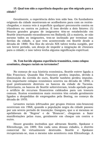 15. Qual tem sido a experiência daqueles que têm migrado para a
cidade?
Geralmente, a experiência deles tem sido boa. Os fundadores
originais da cidade mostravam-se acolhedores para com os recémchegados; e nunca veio à superfície qualquer preconceito contra os
irlandeses ou contra os judeus. E isso devido a dois fatores: (1)
Poucos grandes grupos de imigrantes têm-se estabelecido em
Seattle (excetuando escandinavos em Ballard); (2) a maioria, se não
mesmo todos os imigrantes, tem-se inclinado por terminar nas
favelas da cidade, o que vem acontecendo em Seattle desde a
década de 1880. Nos fins do século XIX talvez tenha surgido, por
um breve período, um desejo de impedir a imigração de chineses
para a cidade; e isso talvez tenha alguma significação espiritual.

16. Tem havido alguma experiência traumática, como colapso
econômico, choques raciais ou terremotos?
No começo de sua história econômica, Seattle esteve ligada a
São Francisco. Quando São Francisco perdeu impulso, devido à
diminuição da corrida do ouro, Seattle também perdeu impulso.
Um importante colapso econômico ocorreu na década de 1890, o
qual praticamente destruiu os bancos da cidade de Tacoma.
Entretanto, os bancos de Seattle sobreviveram, tendo apelado para
o artifício de recursos financeiros caldeados para um tesouro
comum. Sustos econômicos mais recentes têm estado geralmente
ligados a despedidas de empregados pela Boeing, no começo da
década de 1970.
Levantes raciais (efetuados por grupos étnicos não-brancos)
ocorreram em 1968, quando a população negra da cidade passou
por um severo período de transição. Gangues, que a si mesmas se
apelidavam de "Negros" e de "Brancos", chegaram a fazer
manifestações pelas ruas, geralmente em choque um contra o
outro.
Houve grandes incêndios que afetaram Seattle, Spokane e
Ellensburgo, em 1889. Em cada uma dessas cidades, o distrito
comercial foi virtualmente destruído. Seattle e Spokane
recuperaram-se, mas o mesmo não aconteceu com Ellensburgo. A

 