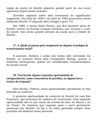 região do centro de Seattle adquiriu grande parte de sua atual
aparência depois desse incêndio.
Descobri registros sobre dois terremotos de significativa
magnitude. Em abril de 1949 e em abril de 1965 terremotos sérios
abalaram Seattle. O segundo deles atingiu o grau 7.0.
Em 1980, o monte Saint Helens, que fica bastante perto de
Seattle, entrou em furiosa erupção vulcânica, que arrasou o cume
do monte. Isso atraiu grande atenção da nação para a cidade de
Seattle.

17. A cidade já passou pelo surgimento de alguma tecnologia de
transformação social?
E possível. Embora o avião não tenha sido inventado em
Seattle, os avanços feitos pela Companhia Boeing, quanto à
indústria aeroespacial, podem ser considerados transformadores
do quadro social.

18. Tem havido alguma repentina oportunidade de
enriquecimento, como a descoberta de petróleo, ou alguma nova
técnica de irrigação?
Sem dúvida. Todavia, essas oportunidades geralmente se têm
limitado ao comércio.
A primeira oportunidade de comércio de Seattle foi com São
Francisco, que precisava de madeira de construção. Uma segunda
oportunidade deu-se por causa da corrida do ouro no Alasca e no
rio Fraser. Os mineiros que seguiam para o norte geralmente
passavam por Seattle, na ida e na volta, gastando sempre boas
quantias em dinheiro nesse processo.

 