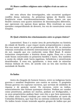19. Houve conflitos religiosos entre religiões rivais ou entre os
cristãos?
Até esta altura das investigações, não encontrei qualquer
conflito dessa natureza. As primeiras igrejas de Seattle com
freqüência eram interdenominacionais. Houve época em que
Seattle contava com quatro ministros de denominações diferentes,
que operavam em apenas duas igrejas. Eles resolviam as suas
questões compartilhando de deveres, em vez de construírem novos
templos.

20. Qual a história dos relacionamentos entre os grupos étnicos?
Lamentável. Essa é a maior área de perturbações na história
da cidade de Seattle, o que requer muito arrependimento e oração.
Em sua maior parte, até os primórdios do século XX, as minorias
estavam centradas no distrito internacional ou nas áreas faveladas
do sul, naquilo que era conhecido como Skid Road. É mister
tentarmos compreender a história dessa região. Essa era a área
onde foram construídos os primeiros bordéis e bares. Era também
a seção da cidade onde havia jogatinas, bebedeiras e prostituição
desenfreadas. E essa era, igualmente, a área onde as minorias
étnicas tinham de viver, de acordo com as leis não escritas da
sociedade de Seattle.

Os Índios
Antes da chegada do homem branco, entre os indígenas havia
guerras e assaltos freqüentes uns contra os outros. O propósito
dessas guerras era capturar escravos, que serviam de símbolos de
riqueza e de posição social. Os escravos, entre os índios,
essencialmente não tinham quaisquer direitos. Podiam ser usados
como prostitutas, podiam ser mortos, podiam ser desfigurados, e
os seus proprietários podiam fazer com eles o que bem quisessem.
As tribos mais ferozes tendiam por estar localizadas ao norte da
Colúmbia Britânica, que hoje fica no extremo ocidental do Canadá.
Os índios locais viviam temendo aqueles grupos de índios que por

 