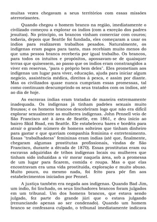 muitas vezes chegavam a seus territórios com essas missões
aterrorizantes.
Quando chegou o homem branco na região, imediatamente o
civilizado começou a explorar os índios (com a exceção dos padres
jesuítas). No princípio, os brancos vinham comerciar com couros;
todavia, depois que Seattle foi fundada, eles começaram a usar os
índios para realizarem trabalhos pesados. Naturalmente, os
indígenas eram pagos para tanto, mas recebiam muito menos do
que uma pessoa branca receberia por igual trabalho. Os brancos,
para todos os intuitos e propósitos, apossavam-se de quaisquer
terras que quisessem, ao passo que os índios eram constrangidos a
viver em reservas, "para o próprio bem deles". Eles prometiam aos
indígenas um lugar para viver, educação, ajuda para iniciar algum
negócio, assistência médica, direitos à pesca, e assim por diante.
Mas os civilizados quase nunca cumpriam essas promessas, tal
como continuam descumprindo os seus tratados com os índios, até
ao dia de hoje.
As escravas índias eram tratadas de maneira extremamente
inadequada. Os indígenas já tinham padrões sexuais muito
frouxos; e os homens brancos descobriram logo que não era difícil
explorar sexualmente as mulheres indígenas. John Pennell veio de
São Francisco até à área de Seattle, em 1861, e deu início ao
bairro Skid Road, em Seattle. Ele estabeleceu bares e bordéis para
atrair o grande número de homens solteiros que tinham dinheiro
para gastar e que queriam companhia feminina e entretenimento.
Essas "trabalhadoras" femininas eram índias (até que, finalmente,
chegaram algumas prostitutas profissionais, vindas de São
Francisco, durante a década de 1870). Essas prostitutas eram ou
escravas adquiridas de tribos indígenas locais ou mulheres que
tinham sido induzidas a vir morar naquela área, sob a promessa
de um lugar para ficarem, comida e roupa. Mas o que elas
encontravam era uma vida prostituída, exploração e muito abuso.
Muito pouco, ou mesmo nada, foi feito para pôr fim aos
estabelecimentos iniciados por Pennel.
A justiça também era negada aos indígenas. Quando Bad Jim,
um índio, foi linchado, os seus linchadores brancos foram julgados
em um tribunal. Um dos homens brancos, que estava sendo
julgado, fez parte do grande júri que o estava julgando
(renunciando apenas ao ser condenado). Quando um homem
branco se confessava culpado, o tribunal imediatamente indicava

 