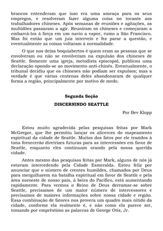 brancos entenderam que isso era uma ameaça para os seus
empregos, e resolveram fazer alguma coisa no tocante aos
trabalhadores chineses. Após semanas de reuniões e agitações, as
multidões passaram a agir. Reuniram os chineses e começaram a
embarcá-los à força em um navio a vapor, rumo a São Francisco.
Mas foi então que um juiz interveio e fez parar a questão, e
eventualmente as coisas voltaram à normalidade.
O que nos deixa boquiabertos é quem eram as pessoas que se
envolveram ou não se envolveram na expulsão dos chineses de
Seattle. Somente uma igreja, metodista episcopal, publicou uma
declaração opondo-se ao movimento anti-chinês. Eventualmente, o
tribunal decidiu que os chineses não podiam ser expulsos; mas a
verdade é que várias centenas deles abandonaram de qualquer
forma a região, principalmente por motivo de medo.

Segunda Seção
DISCERNINDO SEATTLE
Por Bev Klopp

Estou muito agradecida pelas pesquisas feitas por Mark
McGregor, que lhe permitiu lançar os alicerces do mapeamento
espiritual da cidade de Seattle. Muitos dos fatos por ele trazidos à
tona fornecerão diretrizes futuras para as intercessões em favor de
Seattle, enquanto eles continuam orando pela nossa querida
cidade.
Antes mesmo das pesquisas feitas por Mark, alguns de nós já
estavam intercedendo pela Cidade Esmeralda. Estou feliz por
anunciar que o número de crentes humildes, chamados por Deus
para mergulharem na batalha espiritual em favor de Seattle e pela
área noroeste de nosso país, à beira do Pacífico, está aumentando
rapidamente. Para vermos o Reino de Deus derramar-se sobre
Seattle, precisamos de um maior número de intercessores e
precisamos de maiores informações sobre nossa cidade e região.
Essa combinação de fatores nos provera um quadro mais nítido da
cidade, conforme ela realmente é, e não como ela parece ser,
tomando por empréstimo as palavras de George Otis, Jr.

 